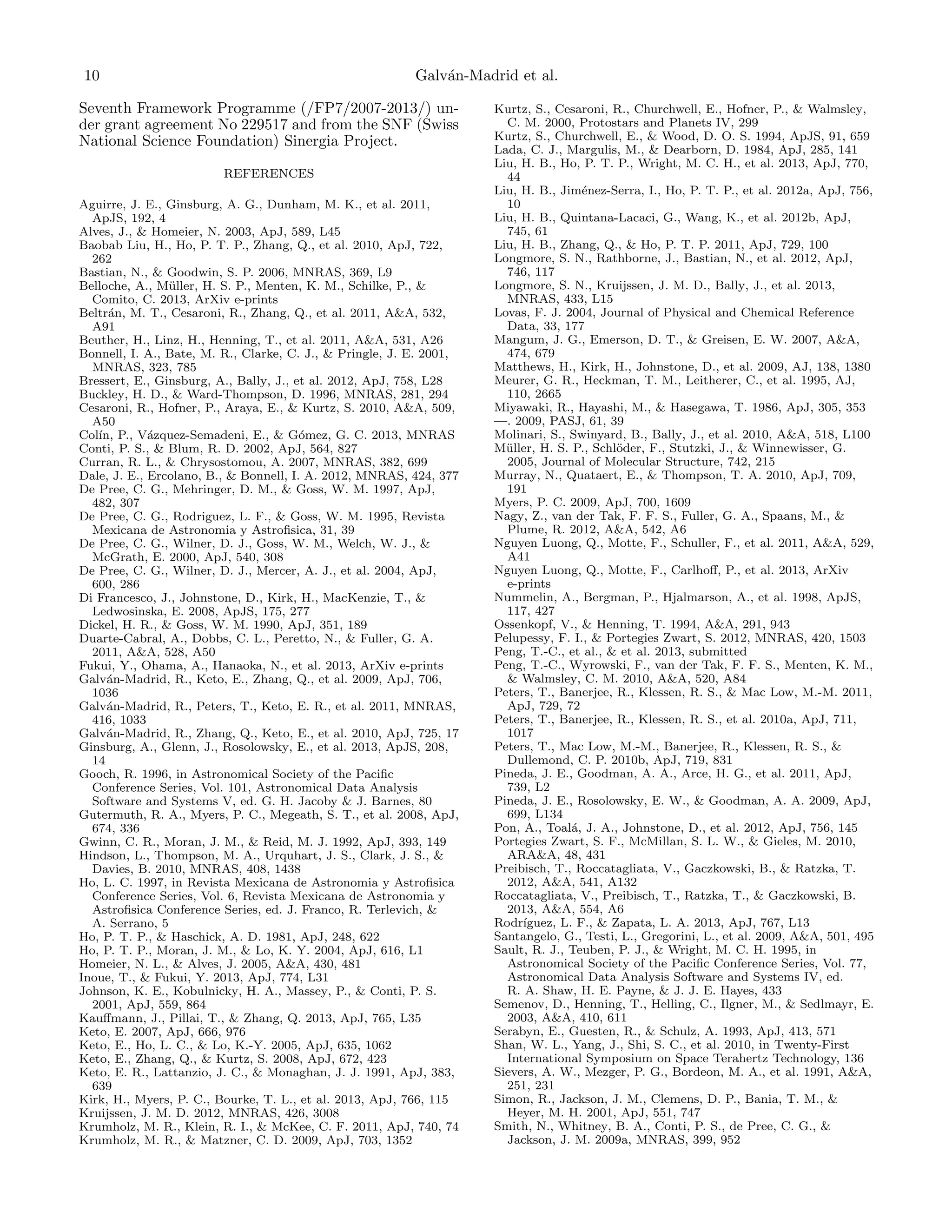 10

Galv´n-Madrid et al.
a

Seventh Framework Programme (/FP7/2007-2013/) under grant agreement No 229517 and from the SNF (Swiss
National Science Foundation) Sinergia Project.
REFERENCES
Aguirre, J. E., Ginsburg, A. G., Dunham, M. K., et al. 2011,
ApJS, 192, 4
Alves, J., & Homeier, N. 2003, ApJ, 589, L45
Baobab Liu, H., Ho, P. T. P., Zhang, Q., et al. 2010, ApJ, 722,
262
Bastian, N., & Goodwin, S. P. 2006, MNRAS, 369, L9
Belloche, A., M¨ller, H. S. P., Menten, K. M., Schilke, P., &
u
Comito, C. 2013, ArXiv e-prints
Beltr´n, M. T., Cesaroni, R., Zhang, Q., et al. 2011, A&A, 532,
a
A91
Beuther, H., Linz, H., Henning, T., et al. 2011, A&A, 531, A26
Bonnell, I. A., Bate, M. R., Clarke, C. J., & Pringle, J. E. 2001,
MNRAS, 323, 785
Bressert, E., Ginsburg, A., Bally, J., et al. 2012, ApJ, 758, L28
Buckley, H. D., & Ward-Thompson, D. 1996, MNRAS, 281, 294
Cesaroni, R., Hofner, P., Araya, E., & Kurtz, S. 2010, A&A, 509,
A50
Col´ P., V´zquez-Semadeni, E., & G´mez, G. C. 2013, MNRAS
ın,
a
o
Conti, P. S., & Blum, R. D. 2002, ApJ, 564, 827
Curran, R. L., & Chrysostomou, A. 2007, MNRAS, 382, 699
Dale, J. E., Ercolano, B., & Bonnell, I. A. 2012, MNRAS, 424, 377
De Pree, C. G., Mehringer, D. M., & Goss, W. M. 1997, ApJ,
482, 307
De Pree, C. G., Rodriguez, L. F., & Goss, W. M. 1995, Revista
Mexicana de Astronomia y Astroﬁsica, 31, 39
De Pree, C. G., Wilner, D. J., Goss, W. M., Welch, W. J., &
McGrath, E. 2000, ApJ, 540, 308
De Pree, C. G., Wilner, D. J., Mercer, A. J., et al. 2004, ApJ,
600, 286
Di Francesco, J., Johnstone, D., Kirk, H., MacKenzie, T., &
Ledwosinska, E. 2008, ApJS, 175, 277
Dickel, H. R., & Goss, W. M. 1990, ApJ, 351, 189
Duarte-Cabral, A., Dobbs, C. L., Peretto, N., & Fuller, G. A.
2011, A&A, 528, A50
Fukui, Y., Ohama, A., Hanaoka, N., et al. 2013, ArXiv e-prints
Galv´n-Madrid, R., Keto, E., Zhang, Q., et al. 2009, ApJ, 706,
a
1036
Galv´n-Madrid, R., Peters, T., Keto, E. R., et al. 2011, MNRAS,
a
416, 1033
Galv´n-Madrid, R., Zhang, Q., Keto, E., et al. 2010, ApJ, 725, 17
a
Ginsburg, A., Glenn, J., Rosolowsky, E., et al. 2013, ApJS, 208,
14
Gooch, R. 1996, in Astronomical Society of the Paciﬁc
Conference Series, Vol. 101, Astronomical Data Analysis
Software and Systems V, ed. G. H. Jacoby & J. Barnes, 80
Gutermuth, R. A., Myers, P. C., Megeath, S. T., et al. 2008, ApJ,
674, 336
Gwinn, C. R., Moran, J. M., & Reid, M. J. 1992, ApJ, 393, 149
Hindson, L., Thompson, M. A., Urquhart, J. S., Clark, J. S., &
Davies, B. 2010, MNRAS, 408, 1438
Ho, L. C. 1997, in Revista Mexicana de Astronomia y Astroﬁsica
Conference Series, Vol. 6, Revista Mexicana de Astronomia y
Astroﬁsica Conference Series, ed. J. Franco, R. Terlevich, &
A. Serrano, 5
Ho, P. T. P., & Haschick, A. D. 1981, ApJ, 248, 622
Ho, P. T. P., Moran, J. M., & Lo, K. Y. 2004, ApJ, 616, L1
Homeier, N. L., & Alves, J. 2005, A&A, 430, 481
Inoue, T., & Fukui, Y. 2013, ApJ, 774, L31
Johnson, K. E., Kobulnicky, H. A., Massey, P., & Conti, P. S.
2001, ApJ, 559, 864
Kauﬀmann, J., Pillai, T., & Zhang, Q. 2013, ApJ, 765, L35
Keto, E. 2007, ApJ, 666, 976
Keto, E., Ho, L. C., & Lo, K.-Y. 2005, ApJ, 635, 1062
Keto, E., Zhang, Q., & Kurtz, S. 2008, ApJ, 672, 423
Keto, E. R., Lattanzio, J. C., & Monaghan, J. J. 1991, ApJ, 383,
639
Kirk, H., Myers, P. C., Bourke, T. L., et al. 2013, ApJ, 766, 115
Kruijssen, J. M. D. 2012, MNRAS, 426, 3008
Krumholz, M. R., Klein, R. I., & McKee, C. F. 2011, ApJ, 740, 74
Krumholz, M. R., & Matzner, C. D. 2009, ApJ, 703, 1352

Kurtz, S., Cesaroni, R., Churchwell, E., Hofner, P., & Walmsley,
C. M. 2000, Protostars and Planets IV, 299
Kurtz, S., Churchwell, E., & Wood, D. O. S. 1994, ApJS, 91, 659
Lada, C. J., Margulis, M., & Dearborn, D. 1984, ApJ, 285, 141
Liu, H. B., Ho, P. T. P., Wright, M. C. H., et al. 2013, ApJ, 770,
44
Liu, H. B., Jim´nez-Serra, I., Ho, P. T. P., et al. 2012a, ApJ, 756,
e
10
Liu, H. B., Quintana-Lacaci, G., Wang, K., et al. 2012b, ApJ,
745, 61
Liu, H. B., Zhang, Q., & Ho, P. T. P. 2011, ApJ, 729, 100
Longmore, S. N., Rathborne, J., Bastian, N., et al. 2012, ApJ,
746, 117
Longmore, S. N., Kruijssen, J. M. D., Bally, J., et al. 2013,
MNRAS, 433, L15
Lovas, F. J. 2004, Journal of Physical and Chemical Reference
Data, 33, 177
Mangum, J. G., Emerson, D. T., & Greisen, E. W. 2007, A&A,
474, 679
Matthews, H., Kirk, H., Johnstone, D., et al. 2009, AJ, 138, 1380
Meurer, G. R., Heckman, T. M., Leitherer, C., et al. 1995, AJ,
110, 2665
Miyawaki, R., Hayashi, M., & Hasegawa, T. 1986, ApJ, 305, 353
—. 2009, PASJ, 61, 39
Molinari, S., Swinyard, B., Bally, J., et al. 2010, A&A, 518, L100
M¨ller, H. S. P., Schl¨der, F., Stutzki, J., & Winnewisser, G.
u
o
2005, Journal of Molecular Structure, 742, 215
Murray, N., Quataert, E., & Thompson, T. A. 2010, ApJ, 709,
191
Myers, P. C. 2009, ApJ, 700, 1609
Nagy, Z., van der Tak, F. F. S., Fuller, G. A., Spaans, M., &
Plume, R. 2012, A&A, 542, A6
Nguyen Luong, Q., Motte, F., Schuller, F., et al. 2011, A&A, 529,
A41
Nguyen Luong, Q., Motte, F., Carlhoﬀ, P., et al. 2013, ArXiv
e-prints
Nummelin, A., Bergman, P., Hjalmarson, A., et al. 1998, ApJS,
117, 427
Ossenkopf, V., & Henning, T. 1994, A&A, 291, 943
Pelupessy, F. I., & Portegies Zwart, S. 2012, MNRAS, 420, 1503
Peng, T.-C., et al., & et al. 2013, submitted
Peng, T.-C., Wyrowski, F., van der Tak, F. F. S., Menten, K. M.,
& Walmsley, C. M. 2010, A&A, 520, A84
Peters, T., Banerjee, R., Klessen, R. S., & Mac Low, M.-M. 2011,
ApJ, 729, 72
Peters, T., Banerjee, R., Klessen, R. S., et al. 2010a, ApJ, 711,
1017
Peters, T., Mac Low, M.-M., Banerjee, R., Klessen, R. S., &
Dullemond, C. P. 2010b, ApJ, 719, 831
Pineda, J. E., Goodman, A. A., Arce, H. G., et al. 2011, ApJ,
739, L2
Pineda, J. E., Rosolowsky, E. W., & Goodman, A. A. 2009, ApJ,
699, L134
Pon, A., Toal´, J. A., Johnstone, D., et al. 2012, ApJ, 756, 145
a
Portegies Zwart, S. F., McMillan, S. L. W., & Gieles, M. 2010,
ARA&A, 48, 431
Preibisch, T., Roccatagliata, V., Gaczkowski, B., & Ratzka, T.
2012, A&A, 541, A132
Roccatagliata, V., Preibisch, T., Ratzka, T., & Gaczkowski, B.
2013, A&A, 554, A6
Rodr´
ıguez, L. F., & Zapata, L. A. 2013, ApJ, 767, L13
Santangelo, G., Testi, L., Gregorini, L., et al. 2009, A&A, 501, 495
Sault, R. J., Teuben, P. J., & Wright, M. C. H. 1995, in
Astronomical Society of the Paciﬁc Conference Series, Vol. 77,
Astronomical Data Analysis Software and Systems IV, ed.
R. A. Shaw, H. E. Payne, & J. J. E. Hayes, 433
Semenov, D., Henning, T., Helling, C., Ilgner, M., & Sedlmayr, E.
2003, A&A, 410, 611
Serabyn, E., Guesten, R., & Schulz, A. 1993, ApJ, 413, 571
Shan, W. L., Yang, J., Shi, S. C., et al. 2010, in Twenty-First
International Symposium on Space Terahertz Technology, 136
Sievers, A. W., Mezger, P. G., Bordeon, M. A., et al. 1991, A&A,
251, 231
Simon, R., Jackson, J. M., Clemens, D. P., Bania, T. M., &
Heyer, M. H. 2001, ApJ, 551, 747
Smith, N., Whitney, B. A., Conti, P. S., de Pree, C. G., &
Jackson, J. M. 2009a, MNRAS, 399, 952

 