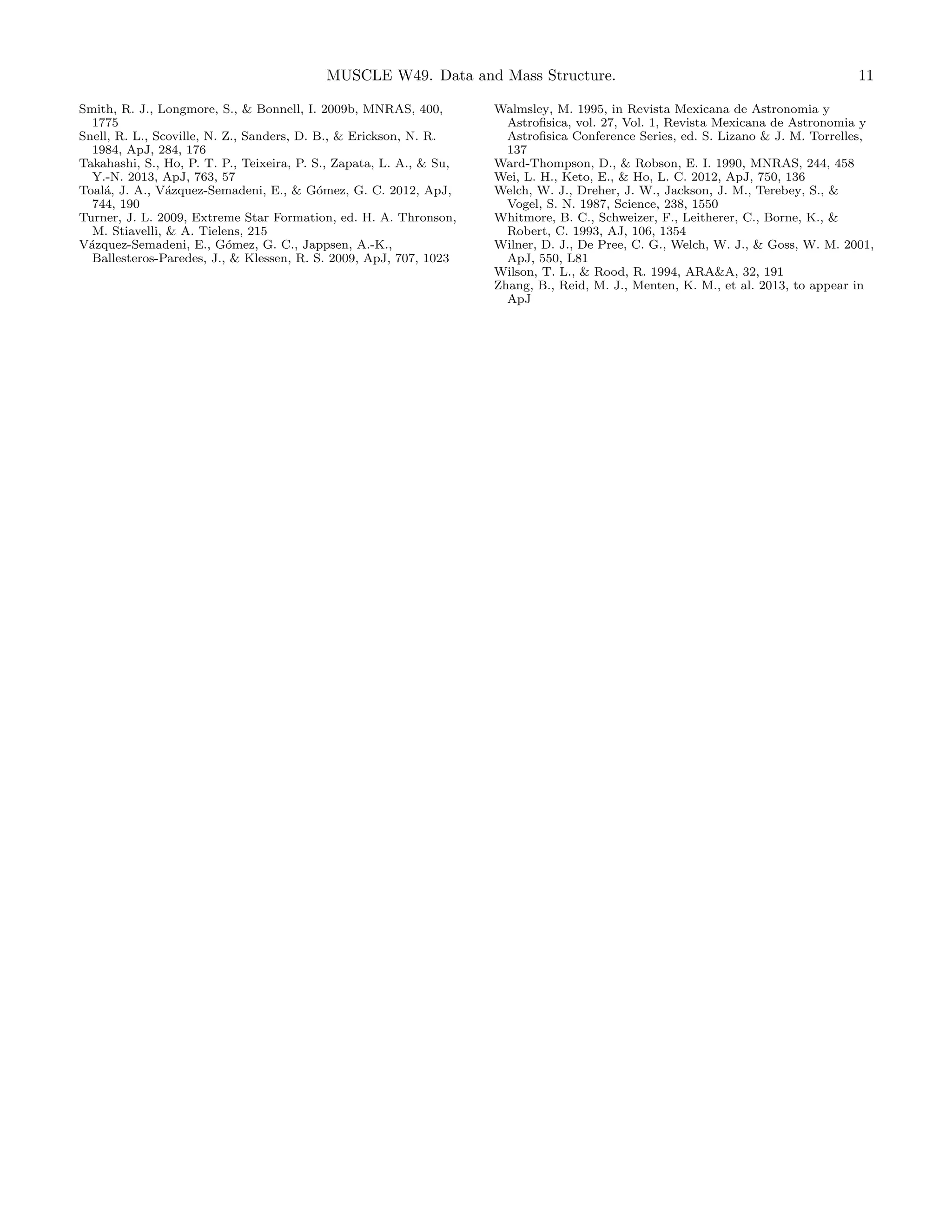 MUSCLE W49. Data and Mass Structure.
Smith, R. J., Longmore, S., & Bonnell, I. 2009b, MNRAS, 400,
1775
Snell, R. L., Scoville, N. Z., Sanders, D. B., & Erickson, N. R.
1984, ApJ, 284, 176
Takahashi, S., Ho, P. T. P., Teixeira, P. S., Zapata, L. A., & Su,
Y.-N. 2013, ApJ, 763, 57
Toal´, J. A., V´zquez-Semadeni, E., & G´mez, G. C. 2012, ApJ,
a
a
o
744, 190
Turner, J. L. 2009, Extreme Star Formation, ed. H. A. Thronson,
M. Stiavelli, & A. Tielens, 215
V´zquez-Semadeni, E., G´mez, G. C., Jappsen, A.-K.,
a
o
Ballesteros-Paredes, J., & Klessen, R. S. 2009, ApJ, 707, 1023

11

Walmsley, M. 1995, in Revista Mexicana de Astronomia y
Astroﬁsica, vol. 27, Vol. 1, Revista Mexicana de Astronomia y
Astroﬁsica Conference Series, ed. S. Lizano & J. M. Torrelles,
137
Ward-Thompson, D., & Robson, E. I. 1990, MNRAS, 244, 458
Wei, L. H., Keto, E., & Ho, L. C. 2012, ApJ, 750, 136
Welch, W. J., Dreher, J. W., Jackson, J. M., Terebey, S., &
Vogel, S. N. 1987, Science, 238, 1550
Whitmore, B. C., Schweizer, F., Leitherer, C., Borne, K., &
Robert, C. 1993, AJ, 106, 1354
Wilner, D. J., De Pree, C. G., Welch, W. J., & Goss, W. M. 2001,
ApJ, 550, L81
Wilson, T. L., & Rood, R. 1994, ARA&A, 32, 191
Zhang, B., Reid, M. J., Menten, K. M., et al. 2013, to appear in
ApJ

 