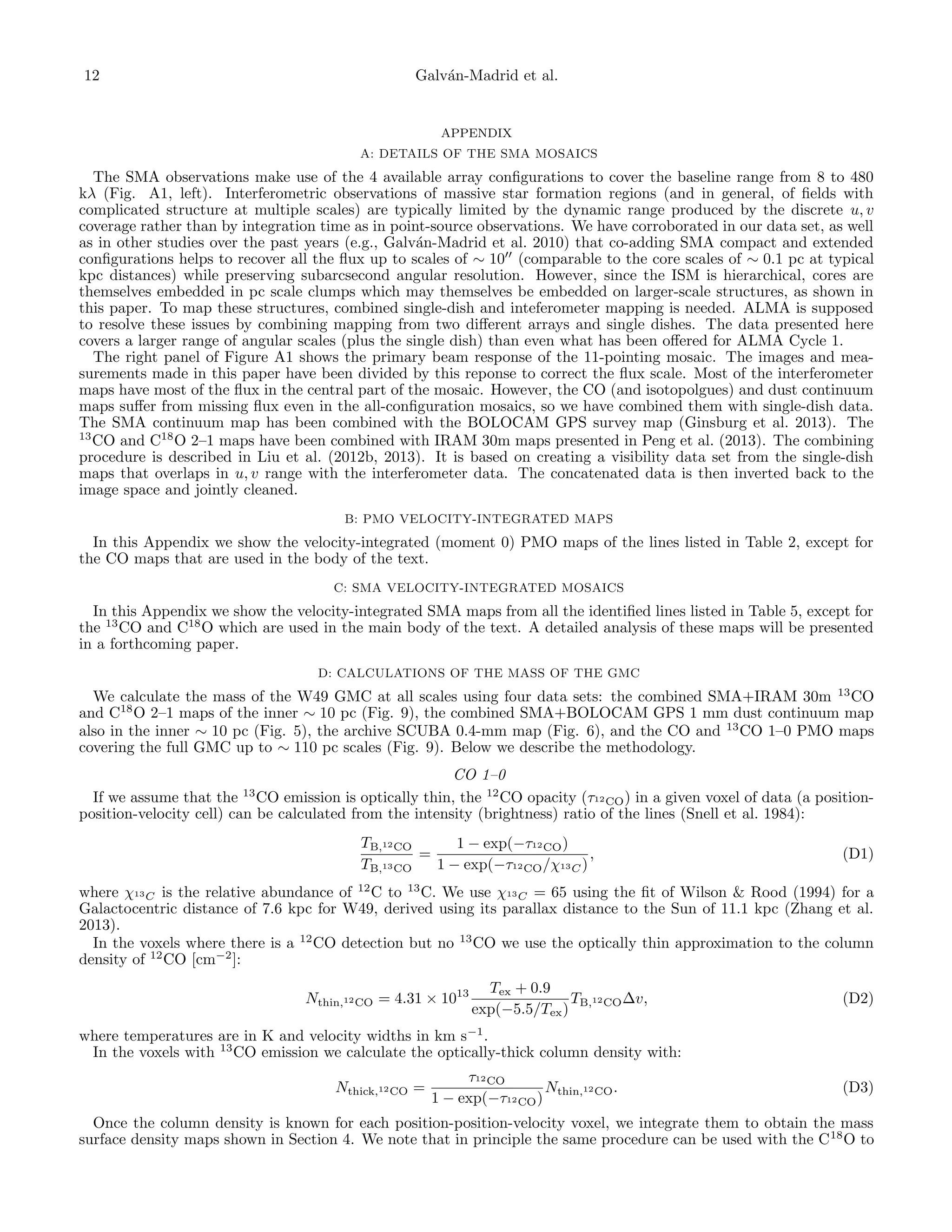 12

Galv´n-Madrid et al.
a

APPENDIX
A: DETAILS OF THE SMA MOSAICS

The SMA observations make use of the 4 available array conﬁgurations to cover the baseline range from 8 to 480
kλ (Fig. A1, left). Interferometric observations of massive star formation regions (and in general, of ﬁelds with
complicated structure at multiple scales) are typically limited by the dynamic range produced by the discrete u, v
coverage rather than by integration time as in point-source observations. We have corroborated in our data set, as well
as in other studies over the past years (e.g., Galv´n-Madrid et al. 2010) that co-adding SMA compact and extended
a
conﬁgurations helps to recover all the ﬂux up to scales of ∼ 10 (comparable to the core scales of ∼ 0.1 pc at typical
kpc distances) while preserving subarcsecond angular resolution. However, since the ISM is hierarchical, cores are
themselves embedded in pc scale clumps which may themselves be embedded on larger-scale structures, as shown in
this paper. To map these structures, combined single-dish and inteferometer mapping is needed. ALMA is supposed
to resolve these issues by combining mapping from two diﬀerent arrays and single dishes. The data presented here
covers a larger range of angular scales (plus the single dish) than even what has been oﬀered for ALMA Cycle 1.
The right panel of Figure A1 shows the primary beam response of the 11-pointing mosaic. The images and measurements made in this paper have been divided by this reponse to correct the ﬂux scale. Most of the interferometer
maps have most of the ﬂux in the central part of the mosaic. However, the CO (and isotopolgues) and dust continuum
maps suﬀer from missing ﬂux even in the all-conﬁguration mosaics, so we have combined them with single-dish data.
The SMA continuum map has been combined with the BOLOCAM GPS survey map (Ginsburg et al. 2013). The
13
CO and C18 O 2–1 maps have been combined with IRAM 30m maps presented in Peng et al. (2013). The combining
procedure is described in Liu et al. (2012b, 2013). It is based on creating a visibility data set from the single-dish
maps that overlaps in u, v range with the interferometer data. The concatenated data is then inverted back to the
image space and jointly cleaned.
B: PMO VELOCITY-INTEGRATED MAPS

In this Appendix we show the velocity-integrated (moment 0) PMO maps of the lines listed in Table 2, except for
the CO maps that are used in the body of the text.
C: SMA VELOCITY-INTEGRATED MOSAICS

In this Appendix we show the velocity-integrated SMA maps from all the identiﬁed lines listed in Table 5, except for
the 13 CO and C18 O which are used in the main body of the text. A detailed analysis of these maps will be presented
in a forthcoming paper.
D: CALCULATIONS OF THE MASS OF THE GMC

We calculate the mass of the W49 GMC at all scales using four data sets: the combined SMA+IRAM 30m 13 CO
and C18 O 2–1 maps of the inner ∼ 10 pc (Fig. 9), the combined SMA+BOLOCAM GPS 1 mm dust continuum map
also in the inner ∼ 10 pc (Fig. 5), the archive SCUBA 0.4-mm map (Fig. 6), and the CO and 13 CO 1–0 PMO maps
covering the full GMC up to ∼ 110 pc scales (Fig. 9). Below we describe the methodology.
CO 1–0
If we assume that the 13 CO emission is optically thin, the 12 CO opacity (τ12 CO ) in a given voxel of data (a positionposition-velocity cell) can be calculated from the intensity (brightness) ratio of the lines (Snell et al. 1984):
TB,12 CO
1 − exp(−τ12 CO )
=
,
TB,13 CO
1 − exp(−τ12 CO /χ13 C )

(D1)

where χ13 C is the relative abundance of 12 C to 13 C. We use χ13 C = 65 using the ﬁt of Wilson & Rood (1994) for a
Galactocentric distance of 7.6 kpc for W49, derived using its parallax distance to the Sun of 11.1 kpc (Zhang et al.
2013).
In the voxels where there is a 12 CO detection but no 13 CO we use the optically thin approximation to the column
density of 12 CO [cm−2 ]:
Nthin,12 CO = 4.31 × 1013

Tex + 0.9
TB,12 CO ∆v,
exp(−5.5/Tex )

(D2)

where temperatures are in K and velocity widths in km s−1 .
In the voxels with 13 CO emission we calculate the optically-thick column density with:
Nthick,12 CO =

τ12 CO
Nthin,12 CO .
1 − exp(−τ12 CO )

(D3)

Once the column density is known for each position-position-velocity voxel, we integrate them to obtain the mass
surface density maps shown in Section 4. We note that in principle the same procedure can be used with the C18 O to

 