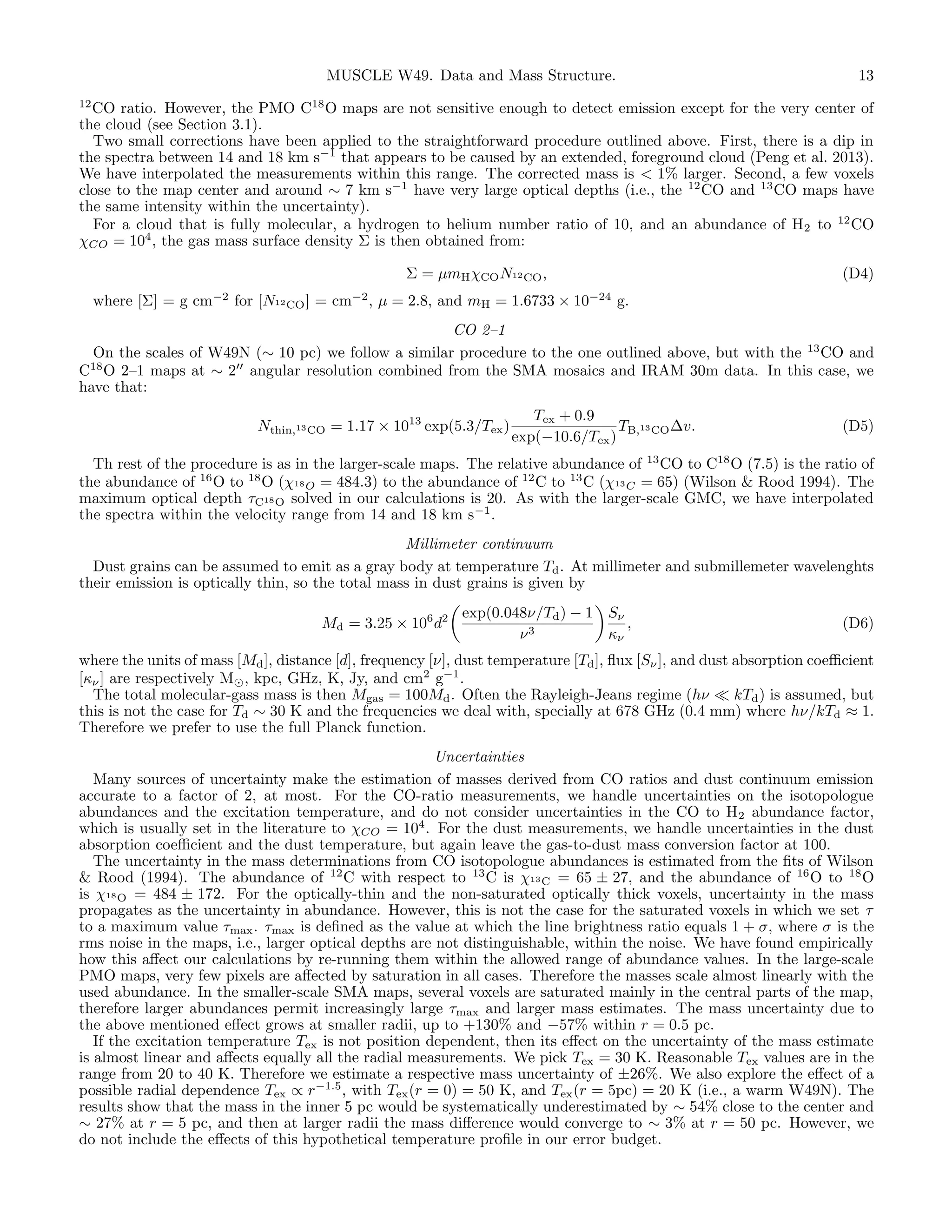 MUSCLE W49. Data and Mass Structure.

13

12
CO ratio. However, the PMO C18 O maps are not sensitive enough to detect emission except for the very center of
the cloud (see Section 3.1).
Two small corrections have been applied to the straightforward procedure outlined above. First, there is a dip in
the spectra between 14 and 18 km s−1 that appears to be caused by an extended, foreground cloud (Peng et al. 2013).
We have interpolated the measurements within this range. The corrected mass is < 1% larger. Second, a few voxels
close to the map center and around ∼ 7 km s−1 have very large optical depths (i.e., the 12 CO and 13 CO maps have
the same intensity within the uncertainty).
For a cloud that is fully molecular, a hydrogen to helium number ratio of 10, and an abundance of H2 to 12 CO
χCO = 104 , the gas mass surface density Σ is then obtained from:

Σ = µmH χCO N12 CO ,

(D4)

where [Σ] = g cm−2 for [N12 CO ] = cm−2 , µ = 2.8, and mH = 1.6733 × 10−24 g.
CO 2–1
On the scales of W49N (∼ 10 pc) we follow a similar procedure to the one outlined above, but with the 13 CO and
18
C O 2–1 maps at ∼ 2 angular resolution combined from the SMA mosaics and IRAM 30m data. In this case, we
have that:
Nthin,13 CO = 1.17 × 1013 exp(5.3/Tex )

Tex + 0.9
TB,13 CO ∆v.
exp(−10.6/Tex )

(D5)

Th rest of the procedure is as in the larger-scale maps. The relative abundance of 13 CO to C18 O (7.5) is the ratio of
the abundance of 16 O to 18 O (χ18 O = 484.3) to the abundance of 12 C to 13 C (χ13 C = 65) (Wilson & Rood 1994). The
maximum optical depth τC18 O solved in our calculations is 20. As with the larger-scale GMC, we have interpolated
the spectra within the velocity range from 14 and 18 km s−1 .
Millimeter continuum
Dust grains can be assumed to emit as a gray body at temperature Td . At millimeter and submillemeter wavelenghts
their emission is optically thin, so the total mass in dust grains is given by
Md = 3.25 × 106 d2

exp(0.048ν/Td ) − 1 Sν
,
ν3
κν

(D6)

where the units of mass [Md ], distance [d], frequency [ν], dust temperature [Td ], ﬂux [Sν ], and dust absorption coeﬃcient
[κν ] are respectively M , kpc, GHz, K, Jy, and cm2 g−1 .
The total molecular-gass mass is then Mgas = 100Md . Often the Rayleigh-Jeans regime (hν
kTd ) is assumed, but
this is not the case for Td ∼ 30 K and the frequencies we deal with, specially at 678 GHz (0.4 mm) where hν/kTd ≈ 1.
Therefore we prefer to use the full Planck function.
Uncertainties
Many sources of uncertainty make the estimation of masses derived from CO ratios and dust continuum emission
accurate to a factor of 2, at most. For the CO-ratio measurements, we handle uncertainties on the isotopologue
abundances and the excitation temperature, and do not consider uncertainties in the CO to H2 abundance factor,
which is usually set in the literature to χCO = 104 . For the dust measurements, we handle uncertainties in the dust
absorption coeﬃcient and the dust temperature, but again leave the gas-to-dust mass conversion factor at 100.
The uncertainty in the mass determinations from CO isotopologue abundances is estimated from the ﬁts of Wilson
& Rood (1994). The abundance of 12 C with respect to 13 C is χ13 C = 65 ± 27, and the abundance of 16 O to 18 O
is χ18 O = 484 ± 172. For the optically-thin and the non-saturated optically thick voxels, uncertainty in the mass
propagates as the uncertainty in abundance. However, this is not the case for the saturated voxels in which we set τ
to a maximum value τmax . τmax is deﬁned as the value at which the line brightness ratio equals 1 + σ, where σ is the
rms noise in the maps, i.e., larger optical depths are not distinguishable, within the noise. We have found empirically
how this aﬀect our calculations by re-running them within the allowed range of abundance values. In the large-scale
PMO maps, very few pixels are aﬀected by saturation in all cases. Therefore the masses scale almost linearly with the
used abundance. In the smaller-scale SMA maps, several voxels are saturated mainly in the central parts of the map,
therefore larger abundances permit increasingly large τmax and larger mass estimates. The mass uncertainty due to
the above mentioned eﬀect grows at smaller radii, up to +130% and −57% within r = 0.5 pc.
If the excitation temperature Tex is not position dependent, then its eﬀect on the uncertainty of the mass estimate
is almost linear and aﬀects equally all the radial measurements. We pick Tex = 30 K. Reasonable Tex values are in the
range from 20 to 40 K. Therefore we estimate a respective mass uncertainty of ±26%. We also explore the eﬀect of a
possible radial dependence Tex ∝ r−1.5 , with Tex (r = 0) = 50 K, and Tex (r = 5pc) = 20 K (i.e., a warm W49N). The
results show that the mass in the inner 5 pc would be systematically underestimated by ∼ 54% close to the center and
∼ 27% at r = 5 pc, and then at larger radii the mass diﬀerence would converge to ∼ 3% at r = 50 pc. However, we
do not include the eﬀects of this hypothetical temperature proﬁle in our error budget.

 