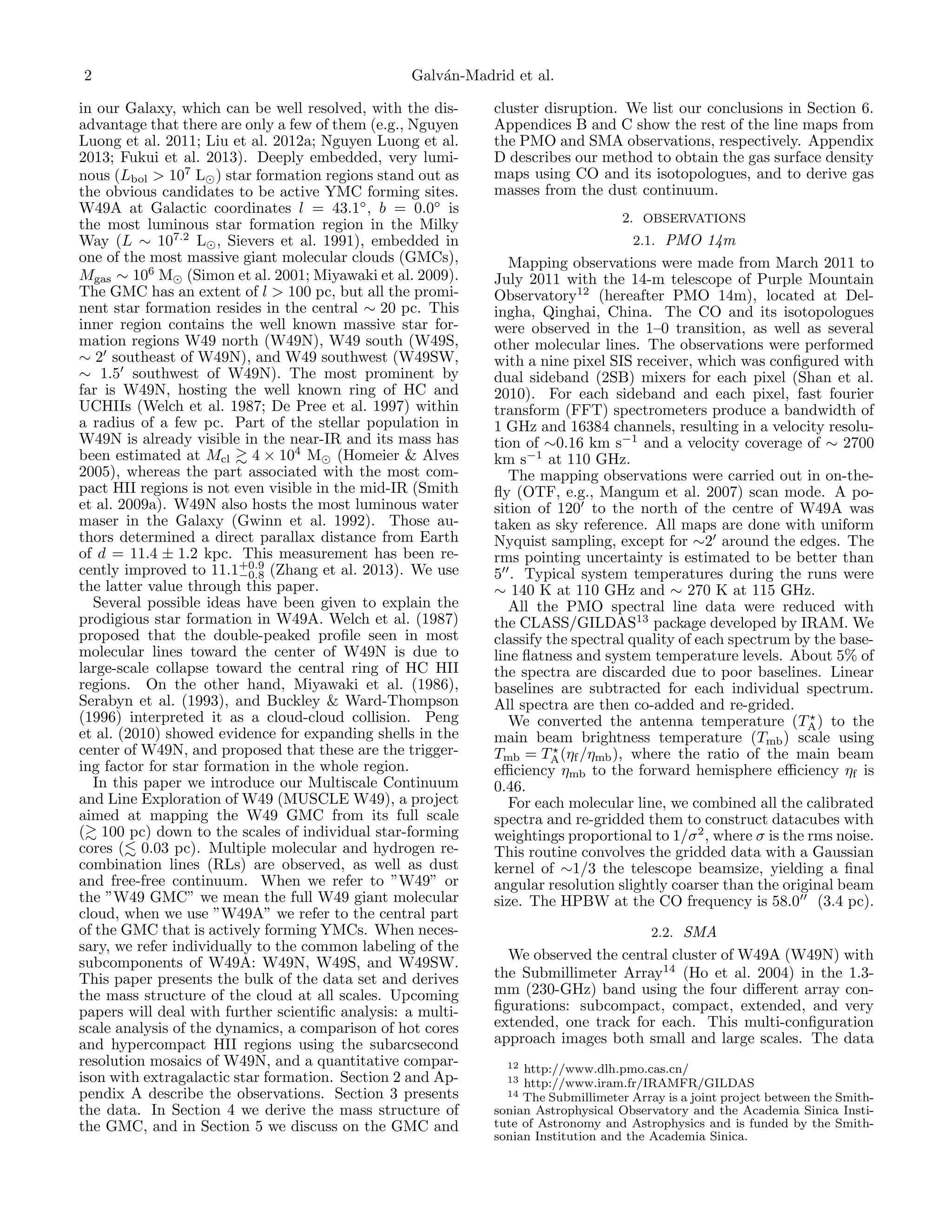 2

Galv´n-Madrid et al.
a

in our Galaxy, which can be well resolved, with the disadvantage that there are only a few of them (e.g., Nguyen
Luong et al. 2011; Liu et al. 2012a; Nguyen Luong et al.
2013; Fukui et al. 2013). Deeply embedded, very luminous (Lbol > 107 L ) star formation regions stand out as
the obvious candidates to be active YMC forming sites.
W49A at Galactic coordinates l = 43.1◦ , b = 0.0◦ is
the most luminous star formation region in the Milky
Way (L ∼ 107.2 L , Sievers et al. 1991), embedded in
one of the most massive giant molecular clouds (GMCs),
Mgas ∼ 106 M (Simon et al. 2001; Miyawaki et al. 2009).
The GMC has an extent of l > 100 pc, but all the prominent star formation resides in the central ∼ 20 pc. This
inner region contains the well known massive star formation regions W49 north (W49N), W49 south (W49S,
∼ 2 southeast of W49N), and W49 southwest (W49SW,
∼ 1.5 southwest of W49N). The most prominent by
far is W49N, hosting the well known ring of HC and
UCHIIs (Welch et al. 1987; De Pree et al. 1997) within
a radius of a few pc. Part of the stellar population in
W49N is already visible in the near-IR and its mass has
been estimated at Mcl 4 × 104 M (Homeier & Alves
2005), whereas the part associated with the most compact HII regions is not even visible in the mid-IR (Smith
et al. 2009a). W49N also hosts the most luminous water
maser in the Galaxy (Gwinn et al. 1992). Those authors determined a direct parallax distance from Earth
of d = 11.4 ± 1.2 kpc. This measurement has been re+0.9
cently improved to 11.1−0.8 (Zhang et al. 2013). We use
the latter value through this paper.
Several possible ideas have been given to explain the
prodigious star formation in W49A. Welch et al. (1987)
proposed that the double-peaked proﬁle seen in most
molecular lines toward the center of W49N is due to
large-scale collapse toward the central ring of HC HII
regions. On the other hand, Miyawaki et al. (1986),
Serabyn et al. (1993), and Buckley & Ward-Thompson
(1996) interpreted it as a cloud-cloud collision. Peng
et al. (2010) showed evidence for expanding shells in the
center of W49N, and proposed that these are the triggering factor for star formation in the whole region.
In this paper we introduce our Multiscale Continuum
and Line Exploration of W49 (MUSCLE W49), a project
aimed at mapping the W49 GMC from its full scale
( 100 pc) down to the scales of individual star-forming
cores ( 0.03 pc). Multiple molecular and hydrogen recombination lines (RLs) are observed, as well as dust
and free-free continuum. When we refer to ”W49” or
the ”W49 GMC” we mean the full W49 giant molecular
cloud, when we use ”W49A” we refer to the central part
of the GMC that is actively forming YMCs. When necessary, we refer individually to the common labeling of the
subcomponents of W49A: W49N, W49S, and W49SW.
This paper presents the bulk of the data set and derives
the mass structure of the cloud at all scales. Upcoming
papers will deal with further scientiﬁc analysis: a multiscale analysis of the dynamics, a comparison of hot cores
and hypercompact HII regions using the subarcsecond
resolution mosaics of W49N, and a quantitative comparison with extragalactic star formation. Section 2 and Appendix A describe the observations. Section 3 presents
the data. In Section 4 we derive the mass structure of
the GMC, and in Section 5 we discuss on the GMC and

cluster disruption. We list our conclusions in Section 6.
Appendices B and C show the rest of the line maps from
the PMO and SMA observations, respectively. Appendix
D describes our method to obtain the gas surface density
maps using CO and its isotopologues, and to derive gas
masses from the dust continuum.
2. OBSERVATIONS
2.1. PMO 14m

Mapping observations were made from March 2011 to
July 2011 with the 14-m telescope of Purple Mountain
Observatory12 (hereafter PMO 14m), located at Delingha, Qinghai, China. The CO and its isotopologues
were observed in the 1–0 transition, as well as several
other molecular lines. The observations were performed
with a nine pixel SIS receiver, which was conﬁgured with
dual sideband (2SB) mixers for each pixel (Shan et al.
2010). For each sideband and each pixel, fast fourier
transform (FFT) spectrometers produce a bandwidth of
1 GHz and 16384 channels, resulting in a velocity resolution of ∼0.16 km s−1 and a velocity coverage of ∼ 2700
km s−1 at 110 GHz.
The mapping observations were carried out in on-theﬂy (OTF, e.g., Mangum et al. 2007) scan mode. A position of 120 to the north of the centre of W49A was
taken as sky reference. All maps are done with uniform
Nyquist sampling, except for ∼2 around the edges. The
rms pointing uncertainty is estimated to be better than
5 . Typical system temperatures during the runs were
∼ 140 K at 110 GHz and ∼ 270 K at 115 GHz.
All the PMO spectral line data were reduced with
the CLASS/GILDAS13 package developed by IRAM. We
classify the spectral quality of each spectrum by the baseline ﬂatness and system temperature levels. About 5% of
the spectra are discarded due to poor baselines. Linear
baselines are subtracted for each individual spectrum.
All spectra are then co-added and re-grided.
We converted the antenna temperature (TA ) to the
main beam brightness temperature (Tmb ) scale using
Tmb = TA (ηf /ηmb ), where the ratio of the main beam
eﬃciency ηmb to the forward hemisphere eﬃciency ηf is
0.46.
For each molecular line, we combined all the calibrated
spectra and re-gridded them to construct datacubes with
weightings proportional to 1/σ 2 , where σ is the rms noise.
This routine convolves the gridded data with a Gaussian
kernel of ∼1/3 the telescope beamsize, yielding a ﬁnal
angular resolution slightly coarser than the original beam
size. The HPBW at the CO frequency is 58.0 (3.4 pc).
2.2. SMA

We observed the central cluster of W49A (W49N) with
the Submillimeter Array14 (Ho et al. 2004) in the 1.3mm (230-GHz) band using the four diﬀerent array conﬁgurations: subcompact, compact, extended, and very
extended, one track for each. This multi-conﬁguration
approach images both small and large scales. The data
12

http://www.dlh.pmo.cas.cn/
http://www.iram.fr/IRAMFR/GILDAS
14 The Submillimeter Array is a joint project between the Smithsonian Astrophysical Observatory and the Academia Sinica Institute of Astronomy and Astrophysics and is funded by the Smithsonian Institution and the Academia Sinica.
13

 