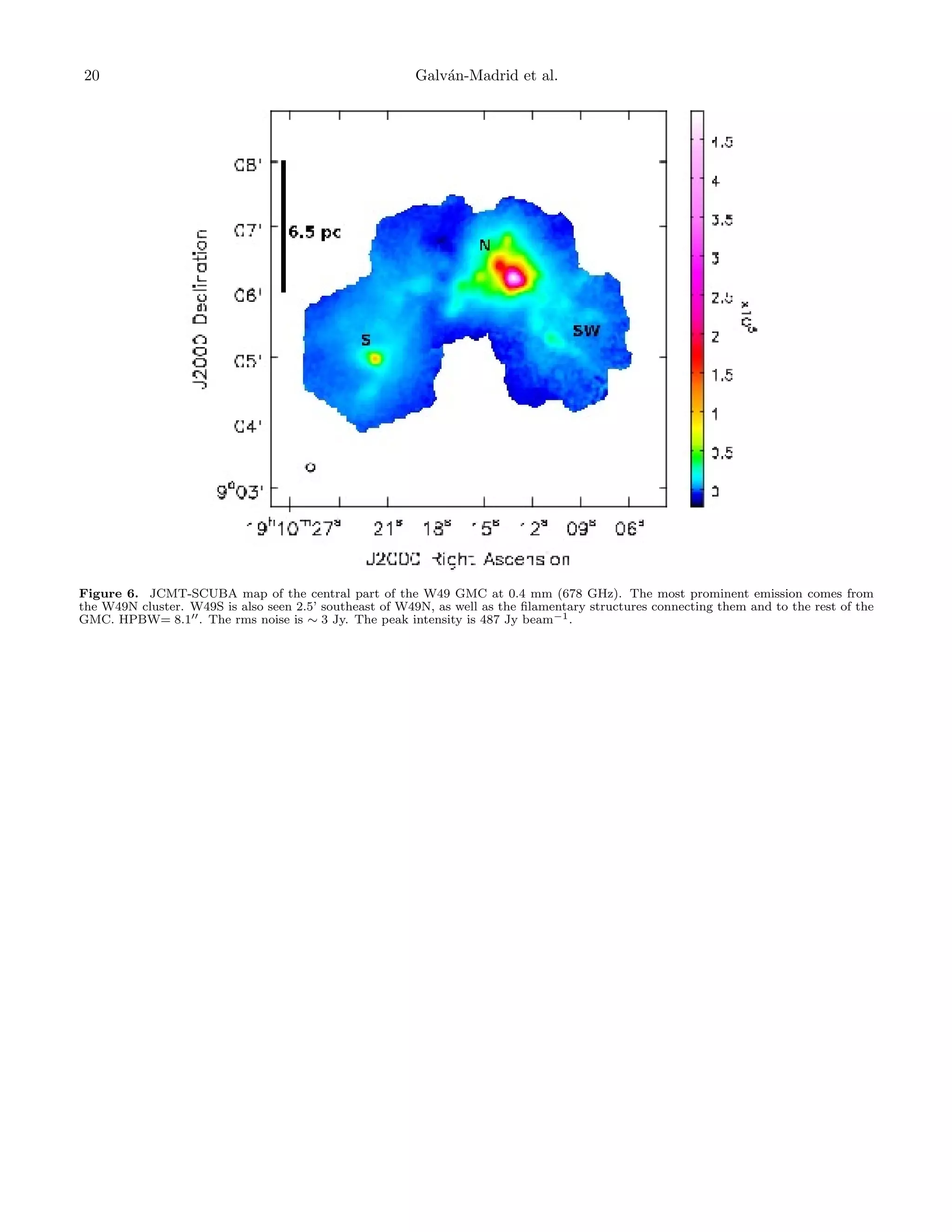20

Galv´n-Madrid et al.
a

Figure 6. JCMT-SCUBA map of the central part of the W49 GMC at 0.4 mm (678 GHz). The most prominent emission comes from
the W49N cluster. W49S is also seen 2.5’ southeast of W49N, as well as the ﬁlamentary structures connecting them and to the rest of the
GMC. HPBW= 8.1 . The rms noise is ∼ 3 Jy. The peak intensity is 487 Jy beam−1 .

 