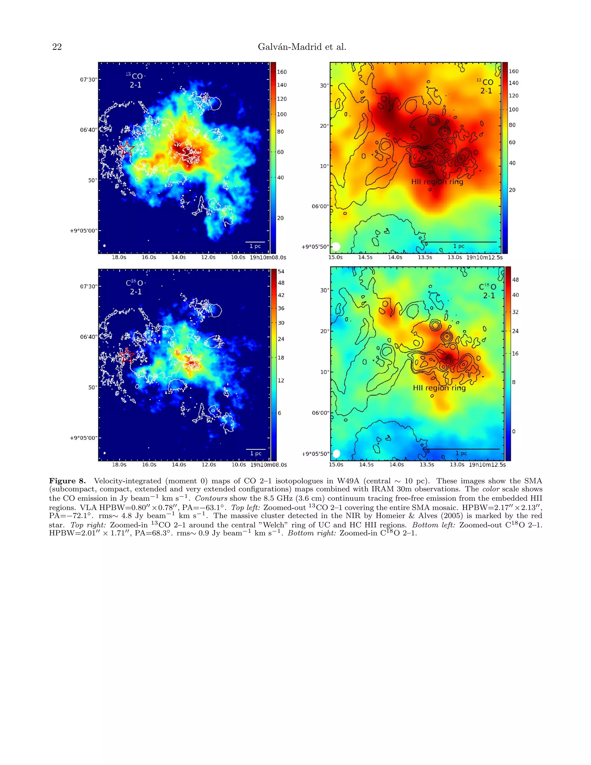 22

Galv´n-Madrid et al.
a

Figure 8. Velocity-integrated (moment 0) maps of CO 2–1 isotopologues in W49A (central ∼ 10 pc). These images show the SMA
(subcompact, compact, extended and very extended conﬁgurations) maps combined with IRAM 30m observations. The color scale shows
the CO emission in Jy beam−1 km s−1 . Contours show the 8.5 GHz (3.6 cm) continuum tracing free-free emission from the embedded HII
regions. VLA HPBW=0.80 ×0.78 , PA=−63.1◦ . Top left: Zoomed-out 13 CO 2–1 covering the entire SMA mosaic. HPBW=2.17 ×2.13 ,
PA=−72.1◦ . rms∼ 4.8 Jy beam−1 km s−1 . The massive cluster detected in the NIR by Homeier & Alves (2005) is marked by the red
star. Top right: Zoomed-in 13 CO 2–1 around the central ”Welch” ring of UC and HC HII regions. Bottom left: Zoomed-out C18 O 2–1.
HPBW=2.01 × 1.71 , PA=68.3◦ . rms∼ 0.9 Jy beam−1 km s−1 . Bottom right: Zoomed-in C18 O 2–1.

 