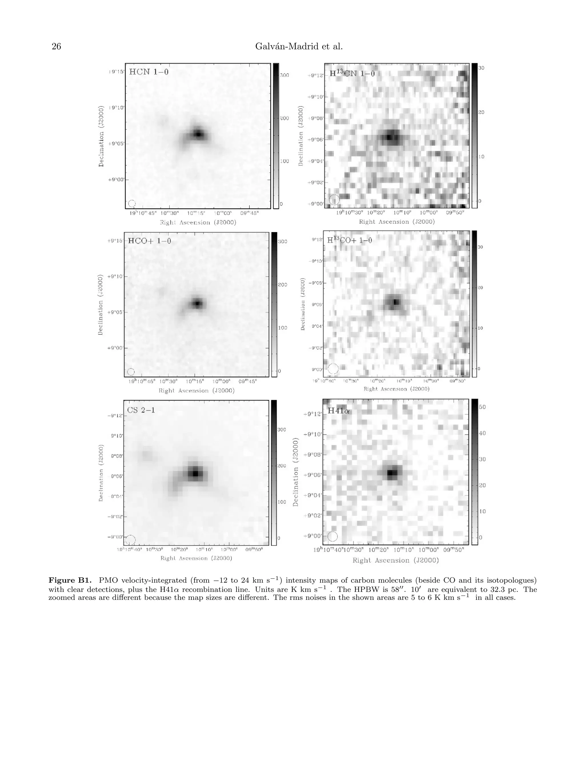 26

Galv´n-Madrid et al.
a

Figure B1. PMO velocity-integrated (from −12 to 24 km s−1 ) intensity maps of carbon molecules (beside CO and its isotopologues)
with clear detections, plus the H41α recombination line. Units are K km s−1 . The HPBW is 58 . 10 are equivalent to 32.3 pc. The
zoomed areas are diﬀerent because the map sizes are diﬀerent. The rms noises in the shown areas are 5 to 6 K km s−1 in all cases.

 