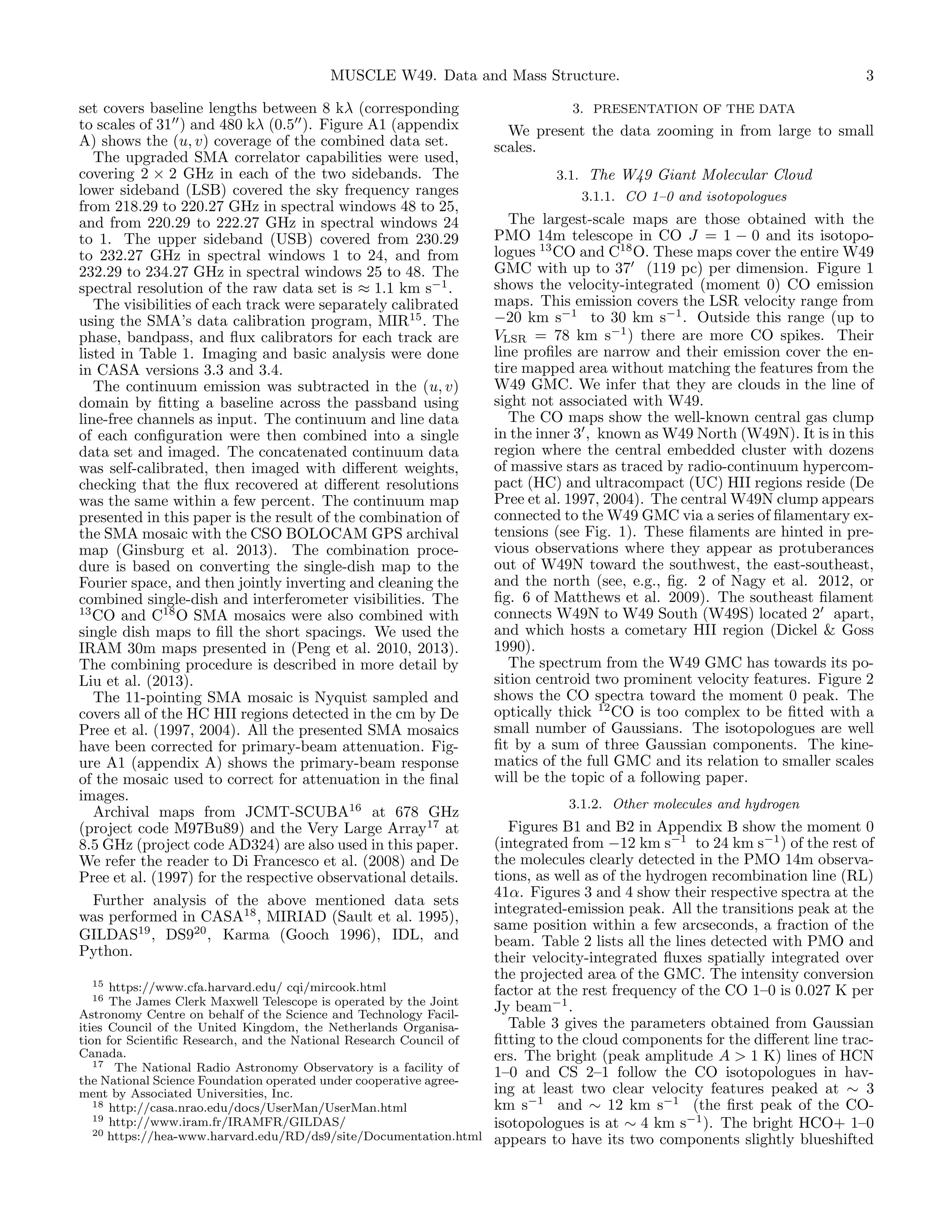 MUSCLE W49. Data and Mass Structure.
set covers baseline lengths between 8 kλ (corresponding
to scales of 31 ) and 480 kλ (0.5 ). Figure A1 (appendix
A) shows the (u, v) coverage of the combined data set.
The upgraded SMA correlator capabilities were used,
covering 2 × 2 GHz in each of the two sidebands. The
lower sideband (LSB) covered the sky frequency ranges
from 218.29 to 220.27 GHz in spectral windows 48 to 25,
and from 220.29 to 222.27 GHz in spectral windows 24
to 1. The upper sideband (USB) covered from 230.29
to 232.27 GHz in spectral windows 1 to 24, and from
232.29 to 234.27 GHz in spectral windows 25 to 48. The
spectral resolution of the raw data set is ≈ 1.1 km s−1 .
The visibilities of each track were separately calibrated
using the SMA’s data calibration program, MIR15 . The
phase, bandpass, and ﬂux calibrators for each track are
listed in Table 1. Imaging and basic analysis were done
in CASA versions 3.3 and 3.4.
The continuum emission was subtracted in the (u, v)
domain by ﬁtting a baseline across the passband using
line-free channels as input. The continuum and line data
of each conﬁguration were then combined into a single
data set and imaged. The concatenated continuum data
was self-calibrated, then imaged with diﬀerent weights,
checking that the ﬂux recovered at diﬀerent resolutions
was the same within a few percent. The continuum map
presented in this paper is the result of the combination of
the SMA mosaic with the CSO BOLOCAM GPS archival
map (Ginsburg et al. 2013). The combination procedure is based on converting the single-dish map to the
Fourier space, and then jointly inverting and cleaning the
combined single-dish and interferometer visibilities. The
13
CO and C18 O SMA mosaics were also combined with
single dish maps to ﬁll the short spacings. We used the
IRAM 30m maps presented in (Peng et al. 2010, 2013).
The combining procedure is described in more detail by
Liu et al. (2013).
The 11-pointing SMA mosaic is Nyquist sampled and
covers all of the HC HII regions detected in the cm by De
Pree et al. (1997, 2004). All the presented SMA mosaics
have been corrected for primary-beam attenuation. Figure A1 (appendix A) shows the primary-beam response
of the mosaic used to correct for attenuation in the ﬁnal
images.
Archival maps from JCMT-SCUBA16 at 678 GHz
(project code M97Bu89) and the Very Large Array17 at
8.5 GHz (project code AD324) are also used in this paper.
We refer the reader to Di Francesco et al. (2008) and De
Pree et al. (1997) for the respective observational details.
Further analysis of the above mentioned data sets
was performed in CASA18 , MIRIAD (Sault et al. 1995),
GILDAS19 , DS920 , Karma (Gooch 1996), IDL, and
Python.

3

3. PRESENTATION OF THE DATA

We present the data zooming in from large to small
scales.
3.1. The W49 Giant Molecular Cloud
3.1.1. CO 1–0 and isotopologues

The largest-scale maps are those obtained with the
PMO 14m telescope in CO J = 1 − 0 and its isotopologues 13 CO and C18 O. These maps cover the entire W49
GMC with up to 37 (119 pc) per dimension. Figure 1
shows the velocity-integrated (moment 0) CO emission
maps. This emission covers the LSR velocity range from
−20 km s−1 to 30 km s−1 . Outside this range (up to
VLSR = 78 km s−1 ) there are more CO spikes. Their
line proﬁles are narrow and their emission cover the entire mapped area without matching the features from the
W49 GMC. We infer that they are clouds in the line of
sight not associated with W49.
The CO maps show the well-known central gas clump
in the inner 3 , known as W49 North (W49N). It is in this
region where the central embedded cluster with dozens
of massive stars as traced by radio-continuum hypercompact (HC) and ultracompact (UC) HII regions reside (De
Pree et al. 1997, 2004). The central W49N clump appears
connected to the W49 GMC via a series of ﬁlamentary extensions (see Fig. 1). These ﬁlaments are hinted in previous observations where they appear as protuberances
out of W49N toward the southwest, the east-southeast,
and the north (see, e.g., ﬁg. 2 of Nagy et al. 2012, or
ﬁg. 6 of Matthews et al. 2009). The southeast ﬁlament
connects W49N to W49 South (W49S) located 2 apart,
and which hosts a cometary HII region (Dickel & Goss
1990).
The spectrum from the W49 GMC has towards its position centroid two prominent velocity features. Figure 2
shows the CO spectra toward the moment 0 peak. The
optically thick 12 CO is too complex to be ﬁtted with a
small number of Gaussians. The isotopologues are well
ﬁt by a sum of three Gaussian components. The kinematics of the full GMC and its relation to smaller scales
will be the topic of a following paper.
3.1.2. Other molecules and hydrogen

Figures B1 and B2 in Appendix B show the moment 0
(integrated from −12 km s−1 to 24 km s−1 ) of the rest of
the molecules clearly detected in the PMO 14m observations, as well as of the hydrogen recombination line (RL)
41α. Figures 3 and 4 show their respective spectra at the
integrated-emission peak. All the transitions peak at the
same position within a few arcseconds, a fraction of the
beam. Table 2 lists all the lines detected with PMO and
their velocity-integrated ﬂuxes spatially integrated over
the projected area of the GMC. The intensity conversion
15 https://www.cfa.harvard.edu/ cqi/mircook.html
factor at the rest frequency of the CO 1–0 is 0.027 K per
16 The James Clerk Maxwell Telescope is operated by the Joint
Jy beam−1 .
Astronomy Centre on behalf of the Science and Technology FacilTable 3 gives the parameters obtained from Gaussian
ities Council of the United Kingdom, the Netherlands Organisaﬁtting to the cloud components for the diﬀerent line traction for Scientiﬁc Research, and the National Research Council of
Canada.
ers. The bright (peak amplitude A > 1 K) lines of HCN
17 The National Radio Astronomy Observatory is a facility of
1–0 and CS 2–1 follow the CO isotopologues in havthe National Science Foundation operated under cooperative agreeing at least two clear velocity features peaked at ∼ 3
ment by Associated Universities, Inc.
18 http://casa.nrao.edu/docs/UserMan/UserMan.html
km s−1 and ∼ 12 km s−1 (the ﬁrst peak of the CO19 http://www.iram.fr/IRAMFR/GILDAS/
isotopologues is at ∼ 4 km s−1 ). The bright HCO+ 1–0
20 https://hea-www.harvard.edu/RD/ds9/site/Documentation.html
appears to have its two components slightly blueshifted

 
