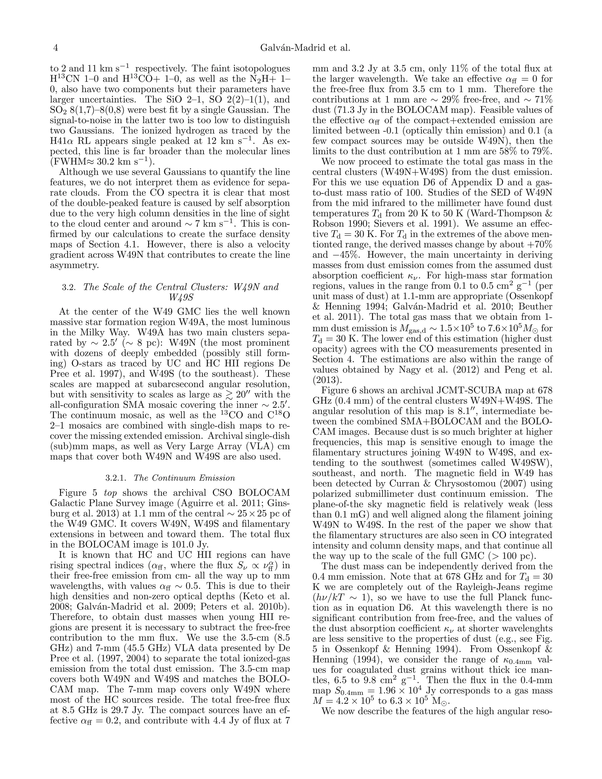 4

Galv´n-Madrid et al.
a

to 2 and 11 km s−1 respectively. The faint isotopologues
H13 CN 1–0 and H13 CO+ 1–0, as well as the N2 H+ 1–
0, also have two components but their parameters have
larger uncertainties. The SiO 2–1, SO 2(2)–1(1), and
SO2 8(1,7)–8(0,8) were best ﬁt by a single Gaussian. The
signal-to-noise in the latter two is too low to distinguish
two Gaussians. The ionized hydrogen as traced by the
H41α RL appears single peaked at 12 km s−1 . As expected, this line is far broader than the molecular lines
(FWHM≈ 30.2 km s−1 ).
Although we use several Gaussians to quantify the line
features, we do not interpret them as evidence for separate clouds. From the CO spectra it is clear that most
of the double-peaked feature is caused by self absorption
due to the very high column densities in the line of sight
to the cloud center and around ∼ 7 km s−1 . This is conﬁrmed by our calculations to create the surface density
maps of Section 4.1. However, there is also a velocity
gradient across W49N that contributes to create the line
asymmetry.
3.2. The Scale of the Central Clusters: W49N and

W49S
At the center of the W49 GMC lies the well known
massive star formation region W49A, the most luminous
in the Milky Way. W49A has two main clusters separated by ∼ 2.5 (∼ 8 pc): W49N (the most prominent
with dozens of deeply embedded (possibly still forming) O-stars as traced by UC and HC HII regions De
Pree et al. 1997), and W49S (to the southeast). These
scales are mapped at subarcsecond angular resolution,
but with sensitivity to scales as large as 20 with the
all-conﬁguration SMA mosaic covering the inner ∼ 2.5 .
The continuum mosaic, as well as the 13 CO and C18 O
2–1 mosaics are combined with single-dish maps to recover the missing extended emission. Archival single-dish
(sub)mm maps, as well as Very Large Array (VLA) cm
maps that cover both W49N and W49S are also used.
3.2.1. The Continuum Emission

Figure 5 top shows the archival CSO BOLOCAM
Galactic Plane Survey image (Aguirre et al. 2011; Ginsburg et al. 2013) at 1.1 mm of the central ∼ 25 × 25 pc of
the W49 GMC. It covers W49N, W49S and ﬁlamentary
extensions in between and toward them. The total ﬂux
in the BOLOCAM image is 101.0 Jy.
It is known that HC and UC HII regions can have
α
rising spectral indices (αﬀ , where the ﬂux Sν ∝ νﬀ ) in
their free-free emission from cm- all the way up to mm
wavelengths, with values αﬀ ∼ 0.5. This is due to their
high densities and non-zero optical depths (Keto et al.
2008; Galv´n-Madrid et al. 2009; Peters et al. 2010b).
a
Therefore, to obtain dust masses when young HII regions are present it is necessary to subtract the free-free
contribution to the mm ﬂux. We use the 3.5-cm (8.5
GHz) and 7-mm (45.5 GHz) VLA data presented by De
Pree et al. (1997, 2004) to separate the total ionized-gas
emission from the total dust emission. The 3.5-cm map
covers both W49N and W49S and matches the BOLOCAM map. The 7-mm map covers only W49N where
most of the HC sources reside. The total free-free ﬂux
at 8.5 GHz is 29.7 Jy. The compact sources have an effective αﬀ = 0.2, and contribute with 4.4 Jy of ﬂux at 7

mm and 3.2 Jy at 3.5 cm, only 11% of the total ﬂux at
the larger wavelength. We take an eﬀective αﬀ = 0 for
the free-free ﬂux from 3.5 cm to 1 mm. Therefore the
contributions at 1 mm are ∼ 29% free-free, and ∼ 71%
dust (71.3 Jy in the BOLOCAM map). Feasible values of
the eﬀective αﬀ of the compact+extended emission are
limited between -0.1 (optically thin emission) and 0.1 (a
few compact sources may be outside W49N), then the
limits to the dust contribution at 1 mm are 58% to 79%.
We now proceed to estimate the total gas mass in the
central clusters (W49N+W49S) from the dust emission.
For this we use equation D6 of Appendix D and a gasto-dust mass ratio of 100. Studies of the SED of W49N
from the mid infrared to the millimeter have found dust
temperatures Td from 20 K to 50 K (Ward-Thompson &
Robson 1990; Sievers et al. 1991). We assume an eﬀective Td = 30 K. For Td in the extremes of the above mentionted range, the derived masses change by about +70%
and −45%. However, the main uncertainty in deriving
masses from dust emission comes from the assumed dust
absorption coeﬃcient κν . For high-mass star formation
regions, values in the range from 0.1 to 0.5 cm2 g−1 (per
unit mass of dust) at 1.1-mm are appropriate (Ossenkopf
& Henning 1994; Galv´n-Madrid et al. 2010; Beuther
a
et al. 2011). The total gas mass that we obtain from 1mm dust emission is Mgas,d ∼ 1.5×105 to 7.6×105 M for
Td = 30 K. The lower end of this estimation (higher dust
opacity) agrees with the CO measurements presented in
Section 4. The estimations are also within the range of
values obtained by Nagy et al. (2012) and Peng et al.
(2013).
Figure 6 shows an archival JCMT-SCUBA map at 678
GHz (0.4 mm) of the central clusters W49N+W49S. The
angular resolution of this map is 8.1 , intermediate between the combined SMA+BOLOCAM and the BOLOCAM images. Because dust is so much brighter at higher
frequencies, this map is sensitive enough to image the
ﬁlamentary structures joining W49N to W49S, and extending to the southwest (sometimes called W49SW),
southeast, and north. The magnetic ﬁeld in W49 has
been detected by Curran & Chrysostomou (2007) using
polarized submillimeter dust continuum emission. The
plane-of-the sky magnetic ﬁeld is relatively weak (less
than 0.1 mG) and well aligned along the ﬁlament joining
W49N to W49S. In the rest of the paper we show that
the ﬁlamentary structures are also seen in CO integrated
intensity and column density maps, and that continue all
the way up to the scale of the full GMC (> 100 pc).
The dust mass can be independently derived from the
0.4 mm emission. Note that at 678 GHz and for Td = 30
K we are completely out of the Rayleigh-Jeans regime
(hν/kT ∼ 1), so we have to use the full Planck function as in equation D6. At this wavelength there is no
signiﬁcant contribution from free-free, and the values of
the dust absorption coeﬃcient κν at shorter wavelenghts
are less sensitive to the properties of dust (e.g., see Fig.
5 in Ossenkopf & Henning 1994). From Ossenkopf &
Henning (1994), we consider the range of κ0.4mm values for coagulated dust grains without thick ice mantles, 6.5 to 9.8 cm2 g−1 . Then the ﬂux in the 0.4-mm
map S0.4mm = 1.96 × 104 Jy corresponds to a gas mass
M = 4.2 × 105 to 6.3 × 105 M .
We now describe the features of the high angular reso-

 