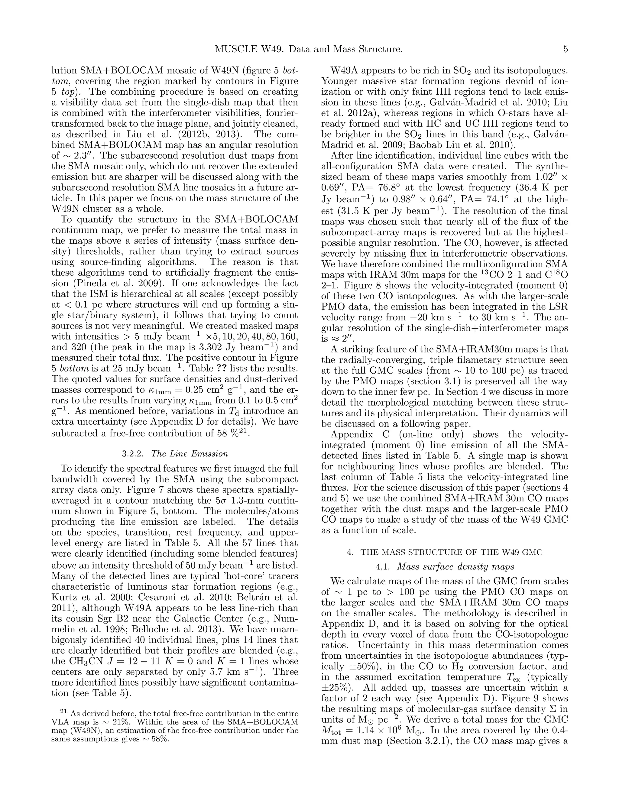 MUSCLE W49. Data and Mass Structure.
lution SMA+BOLOCAM mosaic of W49N (ﬁgure 5 bottom, covering the region marked by contours in Figure
5 top). The combining procedure is based on creating
a visibility data set from the single-dish map that then
is combined with the interferometer visibilities, fouriertransformed back to the image plane, and jointly cleaned,
as described in Liu et al. (2012b, 2013). The combined SMA+BOLOCAM map has an angular resolution
of ∼ 2.3 . The subarcsecond resolution dust maps from
the SMA mosaic only, which do not recover the extended
emission but are sharper will be discussed along with the
subarcsecond resolution SMA line mosaics in a future article. In this paper we focus on the mass structure of the
W49N cluster as a whole.
To quantify the structure in the SMA+BOLOCAM
continuum map, we prefer to measure the total mass in
the maps above a series of intensity (mass surface density) thresholds, rather than trying to extract sources
using source-ﬁnding algorithms. The reason is that
these algorithms tend to artiﬁcially fragment the emission (Pineda et al. 2009). If one acknowledges the fact
that the ISM is hierarchical at all scales (except possibly
at < 0.1 pc where structures will end up forming a single star/binary system), it follows that trying to count
sources is not very meaningful. We created masked maps
with intensities > 5 mJy beam−1 ×5, 10, 20, 40, 80, 160,
and 320 (the peak in the map is 3.302 Jy beam−1 ) and
measured their total ﬂux. The positive contour in Figure
5 bottom is at 25 mJy beam−1 . Table ?? lists the results.
The quoted values for surface densities and dust-derived
masses correspond to κ1mm = 0.25 cm2 g−1 , and the errors to the results from varying κ1mm from 0.1 to 0.5 cm2
g−1 . As mentioned before, variations in Td introduce an
extra uncertainty (see Appendix D for details). We have
subtracted a free-free contribution of 58 %21 .
3.2.2. The Line Emission

To identify the spectral features we ﬁrst imaged the full
bandwidth covered by the SMA using the subcompact
array data only. Figure 7 shows these spectra spatiallyaveraged in a contour matching the 5σ 1.3-mm continuum shown in Figure 5, bottom. The molecules/atoms
producing the line emission are labeled. The details
on the species, transition, rest frequency, and upperlevel energy are listed in Table 5. All the 57 lines that
were clearly identiﬁed (including some blended features)
above an intensity threshold of 50 mJy beam−1 are listed.
Many of the detected lines are typical ’hot-core’ tracers
characteristic of luminous star formation regions (e.g.,
Kurtz et al. 2000; Cesaroni et al. 2010; Beltr´n et al.
a
2011), although W49A appears to be less line-rich than
its cousin Sgr B2 near the Galactic Center (e.g., Nummelin et al. 1998; Belloche et al. 2013). We have unambigously identiﬁed 40 individual lines, plus 14 lines that
are clearly identiﬁed but their proﬁles are blended (e.g.,
the CH3 CN J = 12 − 11 K = 0 and K = 1 lines whose
centers are only separated by only 5.7 km s−1 ). Three
more identiﬁed lines possibly have signiﬁcant contamination (see Table 5).
21 As derived before, the total free-free contribution in the entire
VLA map is ∼ 21%. Within the area of the SMA+BOLOCAM
map (W49N), an estimation of the free-free contribution under the
same assumptions gives ∼ 58%.

5

W49A appears to be rich in SO2 and its isotopologues.
Younger massive star formation regions devoid of ionization or with only faint HII regions tend to lack emission in these lines (e.g., Galv´n-Madrid et al. 2010; Liu
a
et al. 2012a), whereas regions in which O-stars have already formed and with HC and UC HII regions tend to
be brighter in the SO2 lines in this band (e.g., Galv´na
Madrid et al. 2009; Baobab Liu et al. 2010).
After line identiﬁcation, individual line cubes with the
all-conﬁguration SMA data were created. The synthesized beam of these maps varies smoothly from 1.02 ×
0.69 , PA= 76.8◦ at the lowest frequency (36.4 K per
Jy beam−1 ) to 0.98 × 0.64 , PA= 74.1◦ at the highest (31.5 K per Jy beam−1 ). The resolution of the ﬁnal
maps was chosen such that nearly all of the ﬂux of the
subcompact-array maps is recovered but at the highestpossible angular resolution. The CO, however, is aﬀected
severely by missing ﬂux in interferometric observations.
We have therefore combined the multiconﬁguration SMA
maps with IRAM 30m maps for the 13 CO 2–1 and C18 O
2–1. Figure 8 shows the velocity-integrated (moment 0)
of these two CO isotopologues. As with the larger-scale
PMO data, the emission has been integrated in the LSR
velocity range from −20 km s−1 to 30 km s−1 . The angular resolution of the single-dish+interferometer maps
is ≈ 2 .
A striking feature of the SMA+IRAM30m maps is that
the radially-converging, triple ﬁlametary structure seen
at the full GMC scales (from ∼ 10 to 100 pc) as traced
by the PMO maps (section 3.1) is preserved all the way
down to the inner few pc. In Section 4 we discuss in more
detail the morphological matching between these structures and its physical interpretation. Their dynamics will
be discussed on a following paper.
Appendix C (on-line only) shows the velocityintegrated (moment 0) line emission of all the SMAdetected lines listed in Table 5. A single map is shown
for neighbouring lines whose proﬁles are blended. The
last column of Table 5 lists the velocity-integrated line
ﬂuxes. For the science discussion of this paper (sections 4
and 5) we use the combined SMA+IRAM 30m CO maps
together with the dust maps and the larger-scale PMO
CO maps to make a study of the mass of the W49 GMC
as a function of scale.
4. THE MASS STRUCTURE OF THE W49 GMC
4.1. Mass surface density maps

We calculate maps of the mass of the GMC from scales
of ∼ 1 pc to > 100 pc using the PMO CO maps on
the larger scales and the SMA+IRAM 30m CO maps
on the smaller scales. The methodology is described in
Appendix D, and it is based on solving for the optical
depth in every voxel of data from the CO-isotopologue
ratios. Uncertainty in this mass determination comes
from uncertainties in the isotopologue abundances (typically ±50%), in the CO to H2 conversion factor, and
in the assumed excitation temperature Tex (typically
±25%). All added up, masses are uncertain within a
factor of 2 each way (see Appendix D). Figure 9 shows
the resulting maps of molecular-gas surface density Σ in
units of M pc−2 . We derive a total mass for the GMC
Mtot = 1.14 × 106 M . In the area covered by the 0.4mm dust map (Section 3.2.1), the CO mass map gives a

 