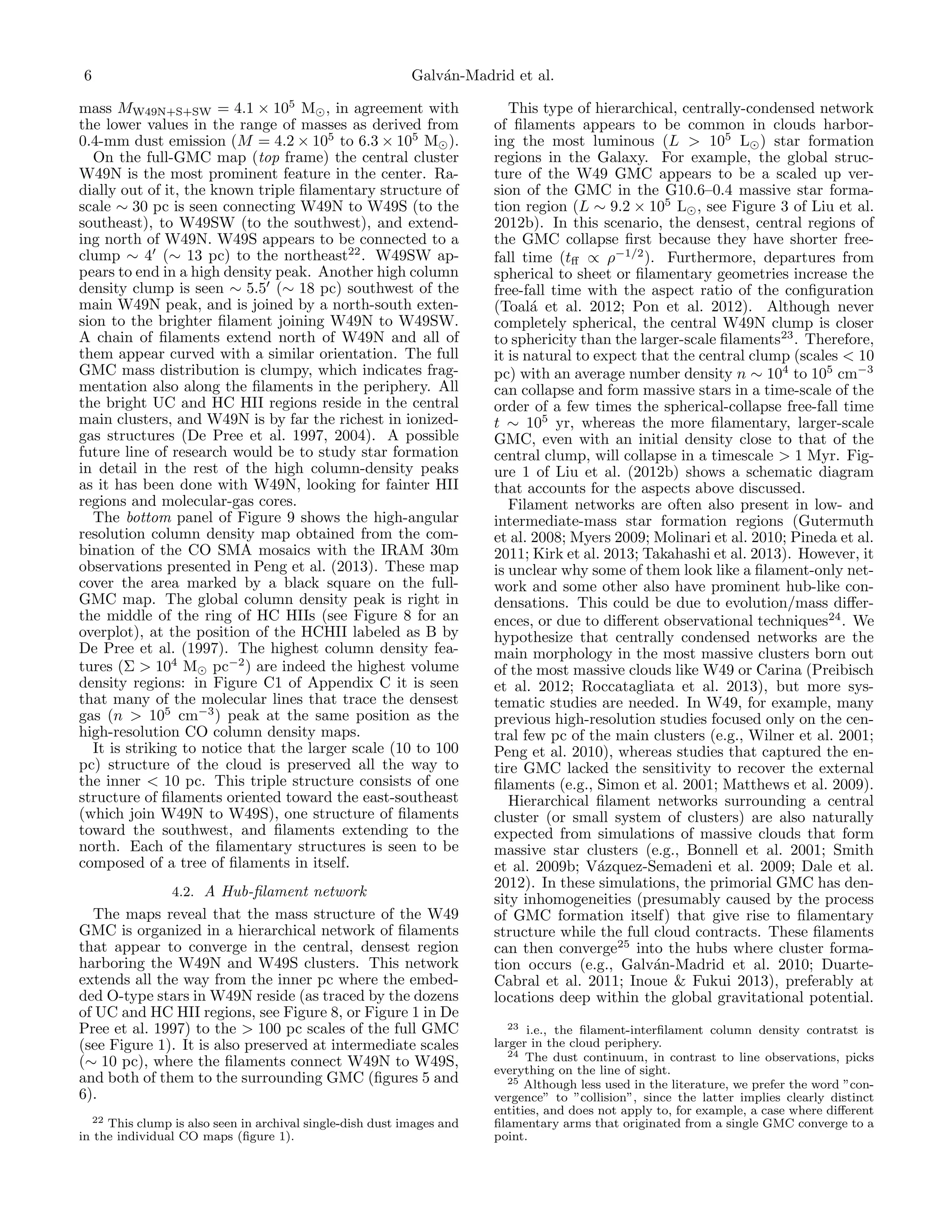 6

Galv´n-Madrid et al.
a

mass MW49N+S+SW = 4.1 × 105 M , in agreement with
the lower values in the range of masses as derived from
0.4-mm dust emission (M = 4.2 × 105 to 6.3 × 105 M ).
On the full-GMC map (top frame) the central cluster
W49N is the most prominent feature in the center. Radially out of it, the known triple ﬁlamentary structure of
scale ∼ 30 pc is seen connecting W49N to W49S (to the
southeast), to W49SW (to the southwest), and extending north of W49N. W49S appears to be connected to a
clump ∼ 4 (∼ 13 pc) to the northeast22 . W49SW appears to end in a high density peak. Another high column
density clump is seen ∼ 5.5 (∼ 18 pc) southwest of the
main W49N peak, and is joined by a north-south extension to the brighter ﬁlament joining W49N to W49SW.
A chain of ﬁlaments extend north of W49N and all of
them appear curved with a similar orientation. The full
GMC mass distribution is clumpy, which indicates fragmentation also along the ﬁlaments in the periphery. All
the bright UC and HC HII regions reside in the central
main clusters, and W49N is by far the richest in ionizedgas structures (De Pree et al. 1997, 2004). A possible
future line of research would be to study star formation
in detail in the rest of the high column-density peaks
as it has been done with W49N, looking for fainter HII
regions and molecular-gas cores.
The bottom panel of Figure 9 shows the high-angular
resolution column density map obtained from the combination of the CO SMA mosaics with the IRAM 30m
observations presented in Peng et al. (2013). These map
cover the area marked by a black square on the fullGMC map. The global column density peak is right in
the middle of the ring of HC HIIs (see Figure 8 for an
overplot), at the position of the HCHII labeled as B by
De Pree et al. (1997). The highest column density features (Σ > 104 M pc−2 ) are indeed the highest volume
density regions: in Figure C1 of Appendix C it is seen
that many of the molecular lines that trace the densest
gas (n > 105 cm−3 ) peak at the same position as the
high-resolution CO column density maps.
It is striking to notice that the larger scale (10 to 100
pc) structure of the cloud is preserved all the way to
the inner < 10 pc. This triple structure consists of one
structure of ﬁlaments oriented toward the east-southeast
(which join W49N to W49S), one structure of ﬁlaments
toward the southwest, and ﬁlaments extending to the
north. Each of the ﬁlamentary structures is seen to be
composed of a tree of ﬁlaments in itself.
4.2. A Hub-ﬁlament network
The maps reveal that the mass structure of the W49
GMC is organized in a hierarchical network of ﬁlaments
that appear to converge in the central, densest region
harboring the W49N and W49S clusters. This network
extends all the way from the inner pc where the embedded O-type stars in W49N reside (as traced by the dozens
of UC and HC HII regions, see Figure 8, or Figure 1 in De
Pree et al. 1997) to the > 100 pc scales of the full GMC
(see Figure 1). It is also preserved at intermediate scales
(∼ 10 pc), where the ﬁlaments connect W49N to W49S,
and both of them to the surrounding GMC (ﬁgures 5 and
6).
22 This clump is also seen in archival single-dish dust images and
in the individual CO maps (ﬁgure 1).

This type of hierarchical, centrally-condensed network
of ﬁlaments appears to be common in clouds harboring the most luminous (L > 105 L ) star formation
regions in the Galaxy. For example, the global structure of the W49 GMC appears to be a scaled up version of the GMC in the G10.6–0.4 massive star formation region (L ∼ 9.2 × 105 L , see Figure 3 of Liu et al.
2012b). In this scenario, the densest, central regions of
the GMC collapse ﬁrst because they have shorter freefall time (tﬀ ∝ ρ−1/2 ). Furthermore, departures from
spherical to sheet or ﬁlamentary geometries increase the
free-fall time with the aspect ratio of the conﬁguration
(Toal´ et al. 2012; Pon et al. 2012). Although never
a
completely spherical, the central W49N clump is closer
to sphericity than the larger-scale ﬁlaments23 . Therefore,
it is natural to expect that the central clump (scales < 10
pc) with an average number density n ∼ 104 to 105 cm−3
can collapse and form massive stars in a time-scale of the
order of a few times the spherical-collapse free-fall time
t ∼ 105 yr, whereas the more ﬁlamentary, larger-scale
GMC, even with an initial density close to that of the
central clump, will collapse in a timescale > 1 Myr. Figure 1 of Liu et al. (2012b) shows a schematic diagram
that accounts for the aspects above discussed.
Filament networks are often also present in low- and
intermediate-mass star formation regions (Gutermuth
et al. 2008; Myers 2009; Molinari et al. 2010; Pineda et al.
2011; Kirk et al. 2013; Takahashi et al. 2013). However, it
is unclear why some of them look like a ﬁlament-only network and some other also have prominent hub-like condensations. This could be due to evolution/mass diﬀerences, or due to diﬀerent observational techniques24 . We
hypothesize that centrally condensed networks are the
main morphology in the most massive clusters born out
of the most massive clouds like W49 or Carina (Preibisch
et al. 2012; Roccatagliata et al. 2013), but more systematic studies are needed. In W49, for example, many
previous high-resolution studies focused only on the central few pc of the main clusters (e.g., Wilner et al. 2001;
Peng et al. 2010), whereas studies that captured the entire GMC lacked the sensitivity to recover the external
ﬁlaments (e.g., Simon et al. 2001; Matthews et al. 2009).
Hierarchical ﬁlament networks surrounding a central
cluster (or small system of clusters) are also naturally
expected from simulations of massive clouds that form
massive star clusters (e.g., Bonnell et al. 2001; Smith
et al. 2009b; V´zquez-Semadeni et al. 2009; Dale et al.
a
2012). In these simulations, the primorial GMC has density inhomogeneities (presumably caused by the process
of GMC formation itself) that give rise to ﬁlamentary
structure while the full cloud contracts. These ﬁlaments
can then converge25 into the hubs where cluster formation occurs (e.g., Galv´n-Madrid et al. 2010; Duartea
Cabral et al. 2011; Inoue & Fukui 2013), preferably at
locations deep within the global gravitational potential.
23 i.e., the ﬁlament-interﬁlament column density contratst is
larger in the cloud periphery.
24 The dust continuum, in contrast to line observations, picks
everything on the line of sight.
25 Although less used in the literature, we prefer the word ”convergence” to ”collision”, since the latter implies clearly distinct
entities, and does not apply to, for example, a case where diﬀerent
ﬁlamentary arms that originated from a single GMC converge to a
point.

 