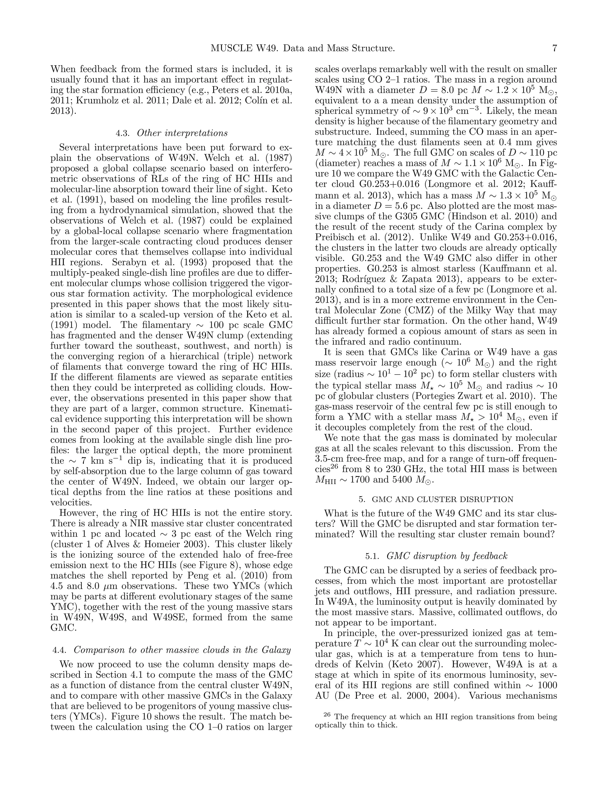 MUSCLE W49. Data and Mass Structure.
When feedback from the formed stars is included, it is
usually found that it has an important eﬀect in regulating the star formation eﬃciency (e.g., Peters et al. 2010a,
2011; Krumholz et al. 2011; Dale et al. 2012; Col´ et al.
ın
2013).
4.3. Other interpretations
Several interpretations have been put forward to explain the observations of W49N. Welch et al. (1987)
proposed a global collapse scenario based on interferometric observations of RLs of the ring of HC HIIs and
molecular-line absorption toward their line of sight. Keto
et al. (1991), based on modeling the line proﬁles resulting from a hydrodynamical simulation, showed that the
observations of Welch et al. (1987) could be explained
by a global-local collapse scenario where fragmentation
from the larger-scale contracting cloud produces denser
molecular cores that themselves collapse into individual
HII regions. Serabyn et al. (1993) proposed that the
multiply-peaked single-dish line proﬁles are due to diﬀerent molecular clumps whose collision triggered the vigorous star formation activity. The morphological evidence
presented in this paper shows that the most likely situation is similar to a scaled-up version of the Keto et al.
(1991) model. The ﬁlamentary ∼ 100 pc scale GMC
has fragmented and the denser W49N clump (extending
further toward the southeast, southwest, and north) is
the converging region of a hierarchical (triple) network
of ﬁlaments that converge toward the ring of HC HIIs.
If the diﬀerent ﬁlaments are viewed as separate entities
then they could be interpreted as colliding clouds. However, the observations presented in this paper show that
they are part of a larger, common structure. Kinematical evidence supporting this interpretation will be shown
in the second paper of this project. Further evidence
comes from looking at the available single dish line proﬁles: the larger the optical depth, the more prominent
the ∼ 7 km s−1 dip is, indicating that it is produced
by self-absorption due to the large column of gas toward
the center of W49N. Indeed, we obtain our larger optical depths from the line ratios at these positions and
velocities.
However, the ring of HC HIIs is not the entire story.
There is already a NIR massive star cluster concentrated
within 1 pc and located ∼ 3 pc east of the Welch ring
(cluster 1 of Alves & Homeier 2003). This cluster likely
is the ionizing source of the extended halo of free-free
emission next to the HC HIIs (see Figure 8), whose edge
matches the shell reported by Peng et al. (2010) from
4.5 and 8.0 µm observations. These two YMCs (which
may be parts at diﬀerent evolutionary stages of the same
YMC), together with the rest of the young massive stars
in W49N, W49S, and W49SE, formed from the same
GMC.
4.4. Comparison to other massive clouds in the Galaxy

We now proceed to use the column density maps described in Section 4.1 to compute the mass of the GMC
as a function of distance from the central cluster W49N,
and to compare with other massive GMCs in the Galaxy
that are believed to be progenitors of young massive clusters (YMCs). Figure 10 shows the result. The match between the calculation using the CO 1–0 ratios on larger

7

scales overlaps remarkably well with the result on smaller
scales using CO 2–1 ratios. The mass in a region around
W49N with a diameter D = 8.0 pc M ∼ 1.2 × 105 M ,
equivalent to a a mean density under the assumption of
spherical symmetry of ∼ 9 × 103 cm−3 . Likely, the mean
density is higher because of the ﬁlamentary geometry and
substructure. Indeed, summing the CO mass in an aperture matching the dust ﬁlaments seen at 0.4 mm gives
M ∼ 4 × 105 M . The full GMC on scales of D ∼ 110 pc
(diameter) reaches a mass of M ∼ 1.1 × 106 M . In Figure 10 we compare the W49 GMC with the Galactic Center cloud G0.253+0.016 (Longmore et al. 2012; Kauﬀmann et al. 2013), which has a mass M ∼ 1.3 × 105 M
in a diameter D = 5.6 pc. Also plotted are the most massive clumps of the G305 GMC (Hindson et al. 2010) and
the result of the recent study of the Carina complex by
Preibisch et al. (2012). Unlike W49 and G0.253+0.016,
the clusters in the latter two clouds are already optically
visible. G0.253 and the W49 GMC also diﬀer in other
properties. G0.253 is almost starless (Kauﬀmann et al.
2013; Rodr´
ıguez & Zapata 2013), appears to be externally conﬁned to a total size of a few pc (Longmore et al.
2013), and is in a more extreme environment in the Central Molecular Zone (CMZ) of the Milky Way that may
diﬃcult further star formation. On the other hand, W49
has already formed a copious amount of stars as seen in
the infrared and radio continuum.
It is seen that GMCs like Carina or W49 have a gas
mass reservoir large enough (∼ 106 M ) and the right
size (radius ∼ 101 − 102 pc) to form stellar clusters with
the typical stellar mass M ∼ 105 M and radius ∼ 10
pc of globular clusters (Portegies Zwart et al. 2010). The
gas-mass reservoir of the central few pc is still enough to
form a YMC with a stellar mass M > 104 M , even if
it decouples completely from the rest of the cloud.
We note that the gas mass is dominated by molecular
gas at all the scales relevant to this discussion. From the
3.5-cm free-free map, and for a range of turn-oﬀ frequencies26 from 8 to 230 GHz, the total HII mass is between
MHII ∼ 1700 and 5400 M .
5. GMC AND CLUSTER DISRUPTION

What is the future of the W49 GMC and its star clusters? Will the GMC be disrupted and star formation terminated? Will the resulting star cluster remain bound?
5.1. GMC disruption by feedback

The GMC can be disrupted by a series of feedback processes, from which the most important are protostellar
jets and outﬂows, HII pressure, and radiation pressure.
In W49A, the luminosity output is heavily dominated by
the most massive stars. Massive, collimated outﬂows, do
not appear to be important.
In principle, the over-pressurized ionized gas at temperature T ∼ 104 K can clear out the surrounding molecular gas, which is at a temperature from tens to hundreds of Kelvin (Keto 2007). However, W49A is at a
stage at which in spite of its enormous luminosity, several of its HII regions are still conﬁned within ∼ 1000
AU (De Pree et al. 2000, 2004). Various mechanisms
26 The frequency at which an HII region transitions from being
optically thin to thick.

 