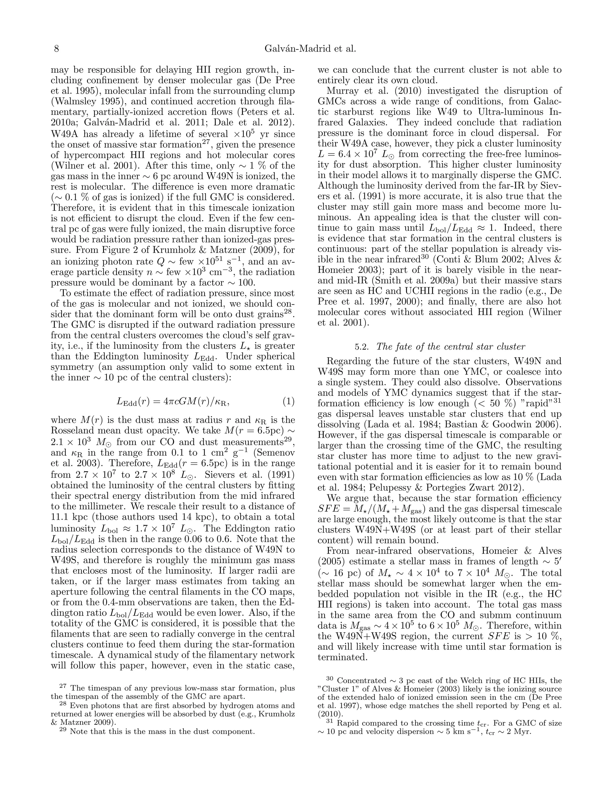 8

Galv´n-Madrid et al.
a

may be responsible for delaying HII region growth, including conﬁnement by denser molecular gas (De Pree
et al. 1995), molecular infall from the surrounding clump
(Walmsley 1995), and continued accretion through ﬁlamentary, partially-ionized accretion ﬂows (Peters et al.
2010a; Galv´n-Madrid et al. 2011; Dale et al. 2012).
a
W49A has already a lifetime of several ×105 yr since
the onset of massive star formation27 , given the presence
of hypercompact HII regions and hot molecular cores
(Wilner et al. 2001). After this time, only ∼ 1 % of the
gas mass in the inner ∼ 6 pc around W49N is ionized, the
rest is molecular. The diﬀerence is even more dramatic
(∼ 0.1 % of gas is ionized) if the full GMC is considered.
Therefore, it is evident that in this timescale ionization
is not eﬃcient to disrupt the cloud. Even if the few central pc of gas were fully ionized, the main disruptive force
would be radiation pressure rather than ionized-gas pressure. From Figure 2 of Krumholz & Matzner (2009), for
an ionizing photon rate Q ∼ few ×1051 s−1 , and an average particle density n ∼ few ×103 cm−3 , the radiation
pressure would be dominant by a factor ∼ 100.
To estimate the eﬀect of radiation pressure, since most
of the gas is molecular and not ionized, we should consider that the dominant form will be onto dust grains28 .
The GMC is disrupted if the outward radiation pressure
from the central clusters overcomes the cloud’s self gravity, i.e., if the luminosity from the clusters L is greater
than the Eddington luminosity LEdd . Under spherical
symmetry (an assumption only valid to some extent in
the inner ∼ 10 pc of the central clusters):
LEdd (r) = 4πcGM (r)/κR ,

(1)

where M (r) is the dust mass at radius r and κR is the
Rosseland mean dust opacity. We take M (r = 6.5pc) ∼
2.1 × 103 M from our CO and dust measurements29 ,
and κR in the range from 0.1 to 1 cm2 g−1 (Semenov
et al. 2003). Therefore, LEdd (r = 6.5pc) is in the range
from 2.7 × 107 to 2.7 × 108 L . Sievers et al. (1991)
obtained the luminosity of the central clusters by ﬁtting
their spectral energy distribution from the mid infrared
to the millimeter. We rescale their result to a distance of
11.1 kpc (those authors used 14 kpc), to obtain a total
luminosity Lbol ≈ 1.7 × 107 L . The Eddington ratio
Lbol /LEdd is then in the range 0.06 to 0.6. Note that the
radius selection corresponds to the distance of W49N to
W49S, and therefore is roughly the minimum gas mass
that encloses most of the luminosity. If larger radii are
taken, or if the larger mass estimates from taking an
aperture following the central ﬁlaments in the CO maps,
or from the 0.4-mm observations are taken, then the Eddington ratio Lbol /LEdd would be even lower. Also, if the
totality of the GMC is considered, it is possible that the
ﬁlaments that are seen to radially converge in the central
clusters continue to feed them during the star-formation
timescale. A dynamical study of the ﬁlamentary network
will follow this paper, however, even in the static case,
27

The timespan of any previous low-mass star formation, plus
the timespan of the assembly of the GMC are apart.
28 Even photons that are ﬁrst absorbed by hydrogen atoms and
returned at lower energies will be absorbed by dust (e.g., Krumholz
& Matzner 2009).
29 Note that this is the mass in the dust component.

we can conclude that the current cluster is not able to
entirely clear its own cloud.
Murray et al. (2010) investigated the disruption of
GMCs across a wide range of conditions, from Galactic starburst regions like W49 to Ultra-luminous Infrared Galaxies. They indeed conclude that radiation
pressure is the dominant force in cloud dispersal. For
their W49A case, however, they pick a cluster luminosity
L = 6.4 × 107 L from correcting the free-free luminosity for dust absorption. This higher cluster luminosity
in their model allows it to marginally disperse the GMC.
Although the luminosity derived from the far-IR by Sievers et al. (1991) is more accurate, it is also true that the
cluster may still gain more mass and become more luminous. An appealing idea is that the cluster will continue to gain mass until Lbol /LEdd ≈ 1. Indeed, there
is evidence that star formation in the central clusters is
continuous: part of the stellar population is already visible in the near infrared30 (Conti & Blum 2002; Alves &
Homeier 2003); part of it is barely visible in the nearand mid-IR (Smith et al. 2009a) but their massive stars
are seen as HC and UCHII regions in the radio (e.g., De
Pree et al. 1997, 2000); and ﬁnally, there are also hot
molecular cores without associated HII region (Wilner
et al. 2001).
5.2. The fate of the central star cluster
Regarding the future of the star clusters, W49N and
W49S may form more than one YMC, or coalesce into
a single system. They could also dissolve. Observations
and models of YMC dynamics suggest that if the starformation eﬃciency is low enough (< 50 %) ”rapid”31
gas dispersal leaves unstable star clusters that end up
dissolving (Lada et al. 1984; Bastian & Goodwin 2006).
However, if the gas dispersal timescale is comparable or
larger than the crossing time of the GMC, the resulting
star cluster has more time to adjust to the new gravitational potential and it is easier for it to remain bound
even with star formation eﬃciencies as low as 10 % (Lada
et al. 1984; Pelupessy & Portegies Zwart 2012).
We argue that, because the star formation eﬃciency
SF E = M /(M + Mgas ) and the gas dispersal timescale
are large enough, the most likely outcome is that the star
clusters W49N+W49S (or at least part of their stellar
content) will remain bound.
From near-infrared observations, Homeier & Alves
(2005) estimate a stellar mass in frames of length ∼ 5
(∼ 16 pc) of M ∼ 4 × 104 to 7 × 104 M . The total
stellar mass should be somewhat larger when the embedded population not visible in the IR (e.g., the HC
HII regions) is taken into account. The total gas mass
in the same area from the CO and submm continuum
data is Mgas ∼ 4 × 105 to 6 × 105 M . Therefore, within
the W49N+W49S region, the current SF E is > 10 %,
and will likely increase with time until star formation is
terminated.
30 Concentrated ∼ 3 pc east of the Welch ring of HC HIIs, the
”Cluster 1” of Alves & Homeier (2003) likely is the ionizing source
of the extended halo of ionized emission seen in the cm (De Pree
et al. 1997), whose edge matches the shell reported by Peng et al.
(2010).
31 Rapid compared to the crossing time t . For a GMC of size
cr
∼ 10 pc and velocity dispersion ∼ 5 km s−1 , tcr ∼ 2 Myr.

 