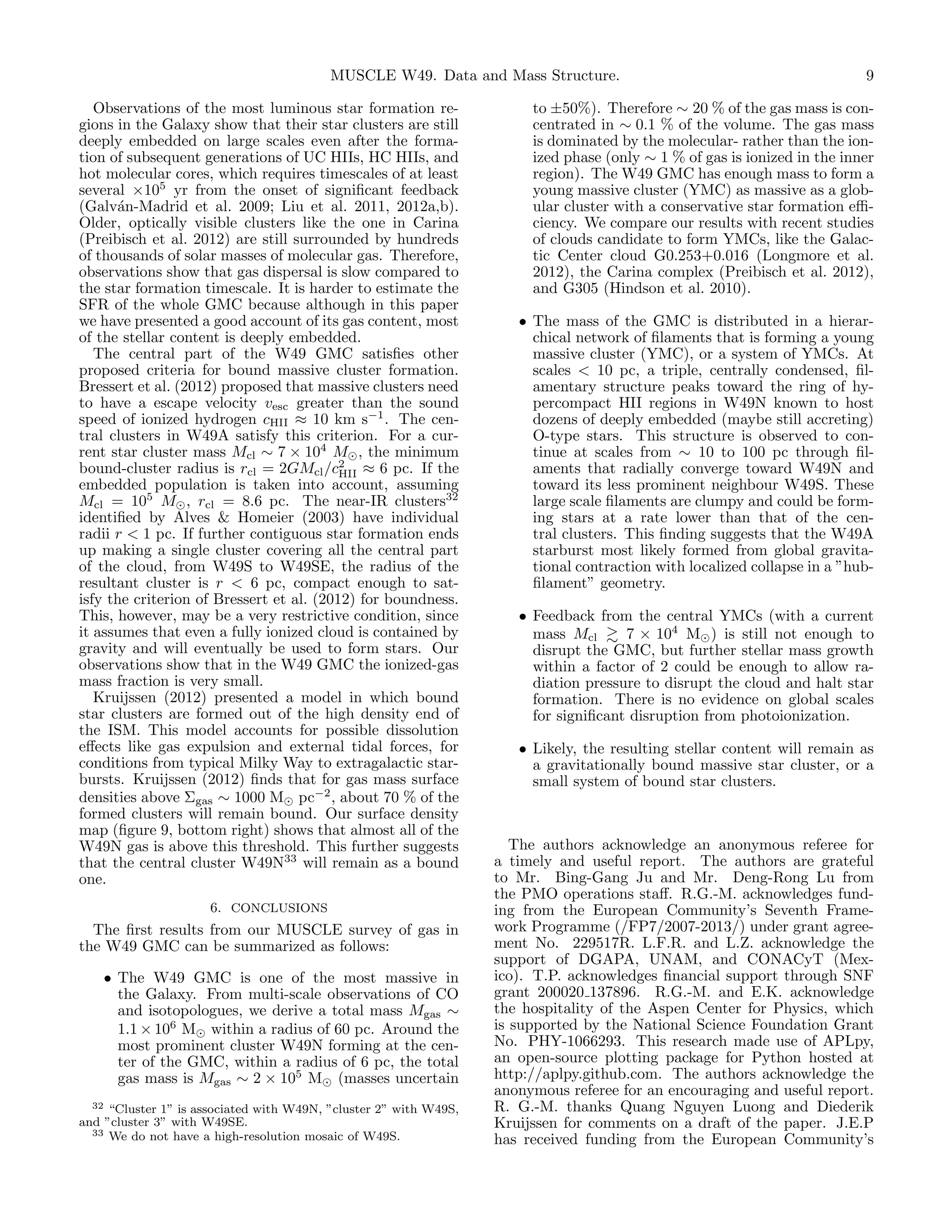 MUSCLE W49. Data and Mass Structure.
Observations of the most luminous star formation regions in the Galaxy show that their star clusters are still
deeply embedded on large scales even after the formation of subsequent generations of UC HIIs, HC HIIs, and
hot molecular cores, which requires timescales of at least
several ×105 yr from the onset of signiﬁcant feedback
(Galv´n-Madrid et al. 2009; Liu et al. 2011, 2012a,b).
a
Older, optically visible clusters like the one in Carina
(Preibisch et al. 2012) are still surrounded by hundreds
of thousands of solar masses of molecular gas. Therefore,
observations show that gas dispersal is slow compared to
the star formation timescale. It is harder to estimate the
SFR of the whole GMC because although in this paper
we have presented a good account of its gas content, most
of the stellar content is deeply embedded.
The central part of the W49 GMC satisﬁes other
proposed criteria for bound massive cluster formation.
Bressert et al. (2012) proposed that massive clusters need
to have a escape velocity vesc greater than the sound
speed of ionized hydrogen cHII ≈ 10 km s−1 . The central clusters in W49A satisfy this criterion. For a current star cluster mass Mcl ∼ 7 × 104 M , the minimum
bound-cluster radius is rcl = 2GMcl /c2 ≈ 6 pc. If the
HII
embedded population is taken into account, assuming
Mcl = 105 M , rcl = 8.6 pc. The near-IR clusters32
identiﬁed by Alves & Homeier (2003) have individual
radii r < 1 pc. If further contiguous star formation ends
up making a single cluster covering all the central part
of the cloud, from W49S to W49SE, the radius of the
resultant cluster is r < 6 pc, compact enough to satisfy the criterion of Bressert et al. (2012) for boundness.
This, however, may be a very restrictive condition, since
it assumes that even a fully ionized cloud is contained by
gravity and will eventually be used to form stars. Our
observations show that in the W49 GMC the ionized-gas
mass fraction is very small.
Kruijssen (2012) presented a model in which bound
star clusters are formed out of the high density end of
the ISM. This model accounts for possible dissolution
eﬀects like gas expulsion and external tidal forces, for
conditions from typical Milky Way to extragalactic starbursts. Kruijssen (2012) ﬁnds that for gas mass surface
densities above Σgas ∼ 1000 M pc−2 , about 70 % of the
formed clusters will remain bound. Our surface density
map (ﬁgure 9, bottom right) shows that almost all of the
W49N gas is above this threshold. This further suggests
that the central cluster W49N33 will remain as a bound
one.
6. CONCLUSIONS

The ﬁrst results from our MUSCLE survey of gas in
the W49 GMC can be summarized as follows:
• The W49 GMC is one of the most massive in
the Galaxy. From multi-scale observations of CO
and isotopologues, we derive a total mass Mgas ∼
1.1 × 106 M within a radius of 60 pc. Around the
most prominent cluster W49N forming at the center of the GMC, within a radius of 6 pc, the total
gas mass is Mgas ∼ 2 × 105 M (masses uncertain
32 “Cluster 1” is associated with W49N, ”cluster 2” with W49S,
and ”cluster 3” with W49SE.
33 We do not have a high-resolution mosaic of W49S.

9

to ±50%). Therefore ∼ 20 % of the gas mass is concentrated in ∼ 0.1 % of the volume. The gas mass
is dominated by the molecular- rather than the ionized phase (only ∼ 1 % of gas is ionized in the inner
region). The W49 GMC has enough mass to form a
young massive cluster (YMC) as massive as a globular cluster with a conservative star formation eﬃciency. We compare our results with recent studies
of clouds candidate to form YMCs, like the Galactic Center cloud G0.253+0.016 (Longmore et al.
2012), the Carina complex (Preibisch et al. 2012),
and G305 (Hindson et al. 2010).
• The mass of the GMC is distributed in a hierarchical network of ﬁlaments that is forming a young
massive cluster (YMC), or a system of YMCs. At
scales < 10 pc, a triple, centrally condensed, ﬁlamentary structure peaks toward the ring of hypercompact HII regions in W49N known to host
dozens of deeply embedded (maybe still accreting)
O-type stars. This structure is observed to continue at scales from ∼ 10 to 100 pc through ﬁlaments that radially converge toward W49N and
toward its less prominent neighbour W49S. These
large scale ﬁlaments are clumpy and could be forming stars at a rate lower than that of the central clusters. This ﬁnding suggests that the W49A
starburst most likely formed from global gravitational contraction with localized collapse in a ”hubﬁlament” geometry.
• Feedback from the central YMCs (with a current
mass Mcl
7 × 104 M ) is still not enough to
disrupt the GMC, but further stellar mass growth
within a factor of 2 could be enough to allow radiation pressure to disrupt the cloud and halt star
formation. There is no evidence on global scales
for signiﬁcant disruption from photoionization.
• Likely, the resulting stellar content will remain as
a gravitationally bound massive star cluster, or a
small system of bound star clusters.

The authors acknowledge an anonymous referee for
a timely and useful report. The authors are grateful
to Mr. Bing-Gang Ju and Mr. Deng-Rong Lu from
the PMO operations staﬀ. R.G.-M. acknowledges funding from the European Community’s Seventh Framework Programme (/FP7/2007-2013/) under grant agreement No. 229517R. L.F.R. and L.Z. acknowledge the
support of DGAPA, UNAM, and CONACyT (Mexico). T.P. acknowledges ﬁnancial support through SNF
grant 200020 137896. R.G.-M. and E.K. acknowledge
the hospitality of the Aspen Center for Physics, which
is supported by the National Science Foundation Grant
No. PHY-1066293. This research made use of APLpy,
an open-source plotting package for Python hosted at
http://aplpy.github.com. The authors acknowledge the
anonymous referee for an encouraging and useful report.
R. G.-M. thanks Quang Nguyen Luong and Diederik
Kruijssen for comments on a draft of the paper. J.E.P
has received funding from the European Community’s

 