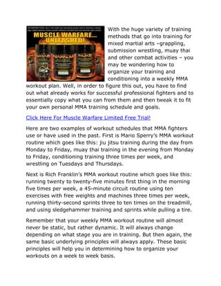 With the huge variety of training
                                 methods that go into training for
                                 mixed martial arts –grappling,
                                 submission wrestling, muay thai
                                 and other combat activities – you
                                 may be wondering how to
                                 organize your training and
                                 conditioning into a weekly MMA
workout plan. Well, in order to figure this out, you have to find
out what already works for successful professional fighters and to
essentially copy what you can from them and then tweak it to fit
your own personal MMA training schedule and goals.

Click Here For Muscle Warfare Limited Free Trial!

Here are two examples of workout schedules that MMA fighters
use or have used in the past. First is Mario Sperry’s MMA workout
routine which goes like this: jiu jitsu training during the day from
Monday to Friday, muay thai training in the evening from Monday
to Friday, conditioning training three times per week, and
wrestling on Tuesdays and Thursdays.

Next is Rich Franklin’s MMA workout routine which goes like this:
running twenty to twenty-five minutes first thing in the morning
five times per week, a 45-minute circuit routine using ten
exercises with free weights and machines three times per week,
running thirty-second sprints three to ten times on the treadmill,
and using sledgehammer training and sprints while pulling a tire.

Remember that your weekly MMA workout routine will almost
never be static, but rather dynamic. It will always change
depending on what stage you are in training. But then again, the
same basic underlying principles will always apply. These basic
principles will help you in determining how to organize your
workouts on a week to week basis.
 