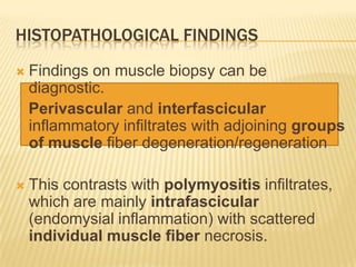 HISTOPATHOLOGICAL FINDINGS
   Findings on muscle biopsy can be
    diagnostic.
    Perivascular and interfascicular
    inflammatory infiltrates with adjoining groups
    of muscle fiber degeneration/regeneration

   This contrasts with polymyositis infiltrates,
    which are mainly intrafascicular
    (endomysial inflammation) with scattered
    individual muscle fiber necrosis.
 