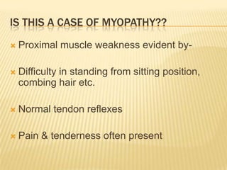 IS THIS A CASE OF MYOPATHY??
   Proximal muscle weakness evident by-

   Difficulty in standing from sitting position,
    combing hair etc.

   Normal tendon reflexes

   Pain & tenderness often present
 