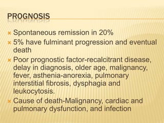 PROGNOSIS
 Spontaneous remission in 20%
 5% have fulminant progression and eventual
  death
 Poor prognostic factor-recalcitrant disease,
  delay in diagnosis, older age, malignancy,
  fever, asthenia-anorexia, pulmonary
  interstitial fibrosis, dysphagia and
  leukocytosis.
 Cause of death-Malignancy, cardiac and
  pulmonary dysfunction, and infection
 