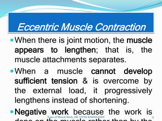 Eccentric Muscle Contraction
When there is joint motion, the muscle
appears to lengthen; that is, the
muscle attachments separates.
When a muscle cannot develop
sufficient tension & is overcome by
the external load, it progressively
lengthens instead of shortening.
Negative work because the work is
Types of Muscle Work_DR. VIVEK RAMANANDI 15
 