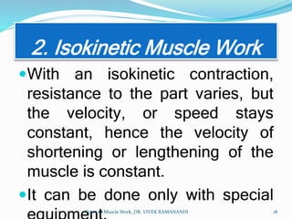 2. Isokinetic Muscle Work
With an isokinetic contraction,
resistance to the part varies, but
the velocity, or speed stays
constant, hence the velocity of
shortening or lengthening of the
muscle is constant.
It can be done only with special
Types of Muscle Work_DR. VIVEK RAMANANDI 18
 