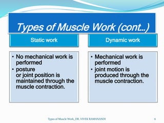 Types of Muscle Work (cont…)
Static work
• No mechanical work is
performed
• posture
or joint position is
maintained through the
muscle contraction.
Dynamic work
• Mechanical work is
performed
• joint motion is
produced through the
muscle contraction.
Types of Muscle Work_DR. VIVEK RAMANANDI 6
 