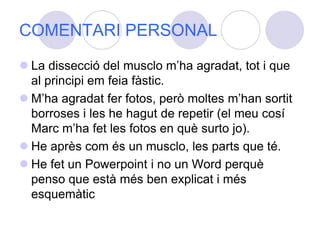 COMENTARI PERSONALLa dissecció del musclo m’ha agradat, tot i que al principi em feia fàstic. M’ha agradat fer fotos, però moltes m’han sortit borroses i les he hagut de repetir (el meu cosí Marc m’ha fet les fotos en què surto jo). He après com és un musclo, les parts que té.He fet un Powerpoint i no un Word perquè penso que està més ben explicat i més esquemàtic