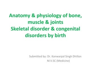 Anatomy & physiology of bone,
muscle & joints
Skeletal disorder & congenital
disorders by birth
Submitted by: Dr. Kanwarpal Singh Dhillon
M.V.SC (Medicine)
 