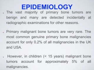 EPIDEMIOLOGY
The vast majority of primary bone tumors are
benign and many are detected incidentally at
radiographic examinations for other reasons.
Primary malignant bone tumors are very rare. The
most common genuine primary bone malignancies
account for only 0.2% of all malignancies in the UK
and USA.
However, in children (< 15 years) malignant bone
tumors account for approximately 5% of all
malignancies.
 