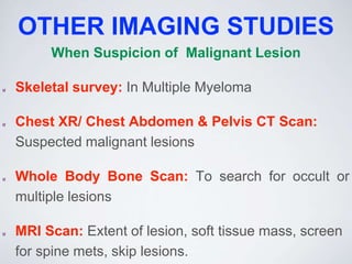 OTHER IMAGING STUDIES
When Suspicion of Malignant Lesion
Skeletal survey: In Multiple Myeloma
Chest XR/ Chest Abdomen & Pelvis CT Scan:
Suspected malignant lesions
Whole Body Bone Scan: To search for occult or
multiple lesions
MRI Scan: Extent of lesion, soft tissue mass, screen
for spine mets, skip lesions.
 