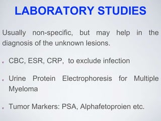 LABORATORY STUDIES
Usually non-specific, but may help in the
diagnosis of the unknown lesions.
CBC, ESR, CRP, to exclude infection
Urine Protein Electrophoresis for Multiple
Myeloma
Tumor Markers: PSA, Alphafetoproien etc.
 