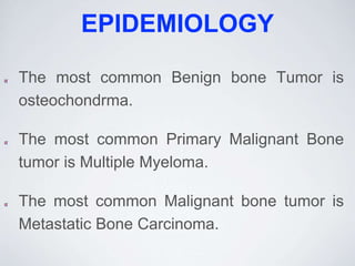 EPIDEMIOLOGY
The most common Benign bone Tumor is
osteochondrma.
The most common Primary Malignant Bone
tumor is Multiple Myeloma.
The most common Malignant bone tumor is
Metastatic Bone Carcinoma.
 
