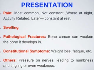 PRESENTATION
Pain: Most common, Not constant ,Worse at night,
Activity Related, Later— constant at rest.
Swelling
Pathological Fractures: Bone cancer can weaken
the bone it develops in.
Constitutional Symptoms: Weight loss, fatigue, etc.
Others: Pressure on nerves, leading to numbness
and tingling or even weakness.
 