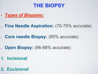 THE BIOPSY
• Types of Biopsies:
Fine Needle Aspiration: (70-75% accurate)
Core needle Biopsy: (85% accurate)
Open Biopsy: (96-98% accurate)
1. Incisional
2. Excisional
 