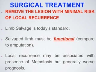 SURGICAL TREATMENT
REMOVE THE LESION WITH MINIMAL RISK
OF LOCAL RECURRENCE
Limb Salvage is today’s standard.
Salvaged limb must be functional (compare
to amputation).
Local recurrence may be associated with
presence of Metastasis but generally worse
prognosis.
 