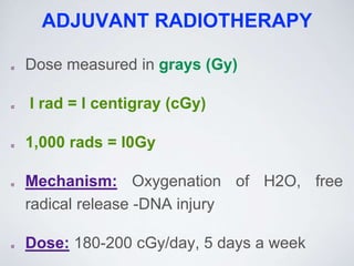 ADJUVANT RADIOTHERAPY
Dose measured in grays (Gy)
l rad = l centigray (cGy)
1,000 rads = l0Gy
Mechanism: Oxygenation of H2O, free
radical release -DNA injury
Dose: 180-200 cGy/day, 5 days a week
 