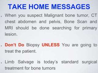 TAKE HOME MESSAGES
When you suspect Malignant bone tumor, CT
chest abdomen and pelvis, Bone Scan and
MRI should be done searching for primary
lesion.
Don’t Do Biopsy UNLESS You are going to
treat the patient.
Limb Salvage is today’s standard surgical
treatment for bone tumors
 