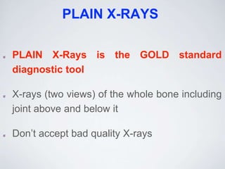 PLAIN X-RAYS
PLAIN X-Rays is the GOLD standard
diagnostic tool
X-rays (two views) of the whole bone including
joint above and below it
Don’t accept bad quality X-rays
 