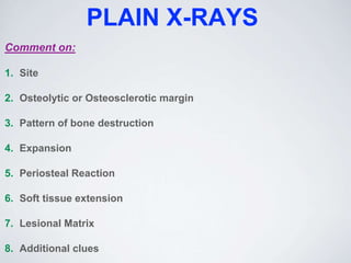 PLAIN X-RAYS
Comment on:
1. Site
2. Osteolytic or Osteosclerotic margin
3. Pattern of bone destruction
4. Expansion
5. Periosteal Reaction
6. Soft tissue extension
7. Lesional Matrix
8. Additional clues
 