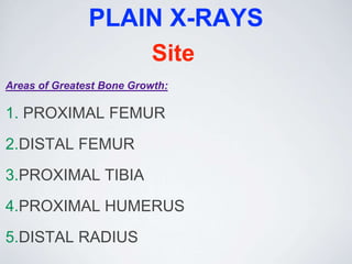 PLAIN X-RAYS
Site
Areas of Greatest Bone Growth:
1. PROXIMAL FEMUR
2.DISTAL FEMUR
3.PROXIMAL TIBIA
4.PROXIMAL HUMERUS
5.DISTAL RADIUS
 