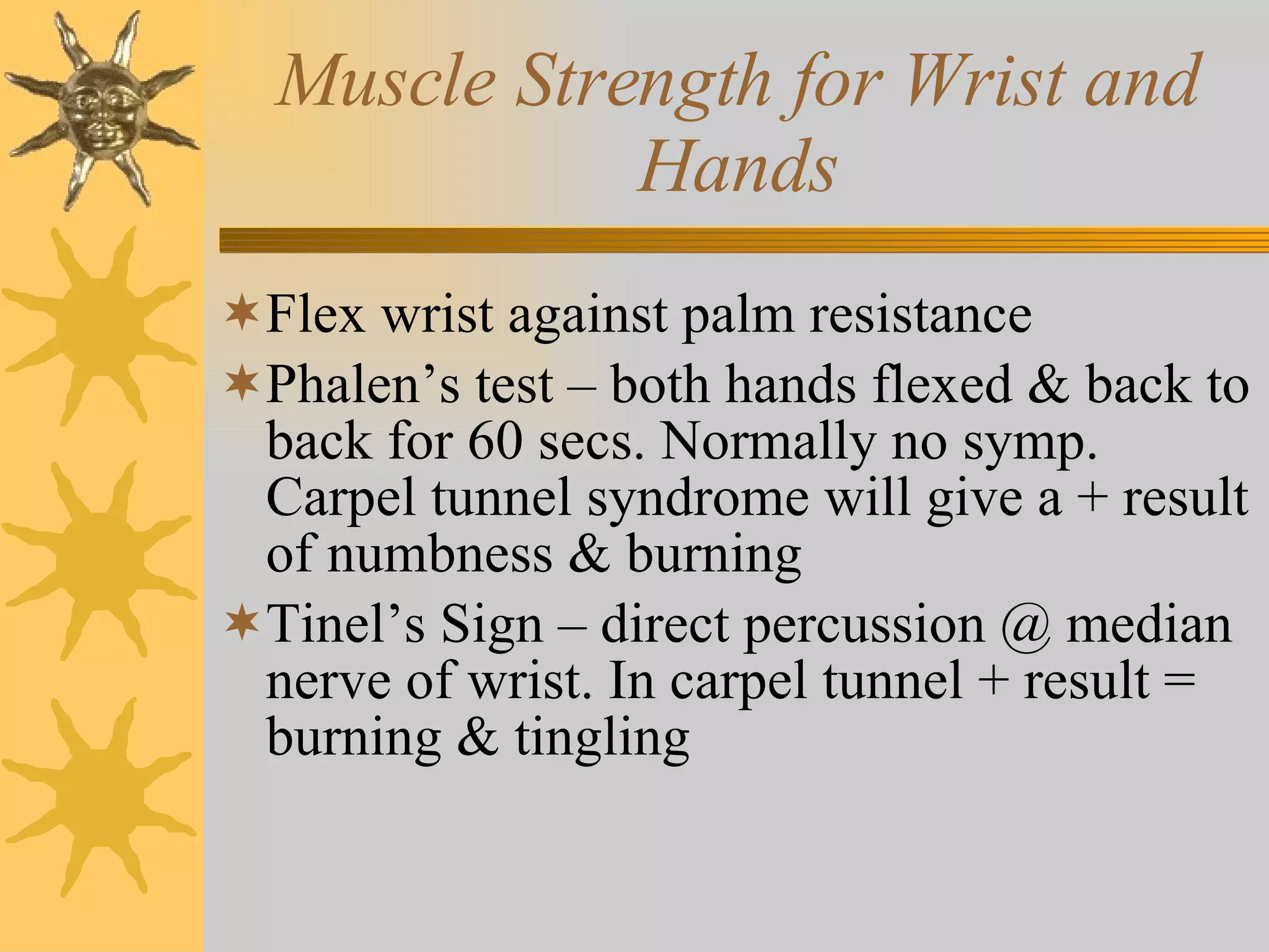 Muscle Strength for Wrist and Hands Flex wrist against palm resistance Phalen’s test – both hands flexed & back to back for 60 secs. Normally no symp. Carpel tunnel syndrome will give a + result of numbness & burning Tinel’s Sign – direct percussion @ median nerve of wrist. In carpel tunnel + result = burning & tingling 