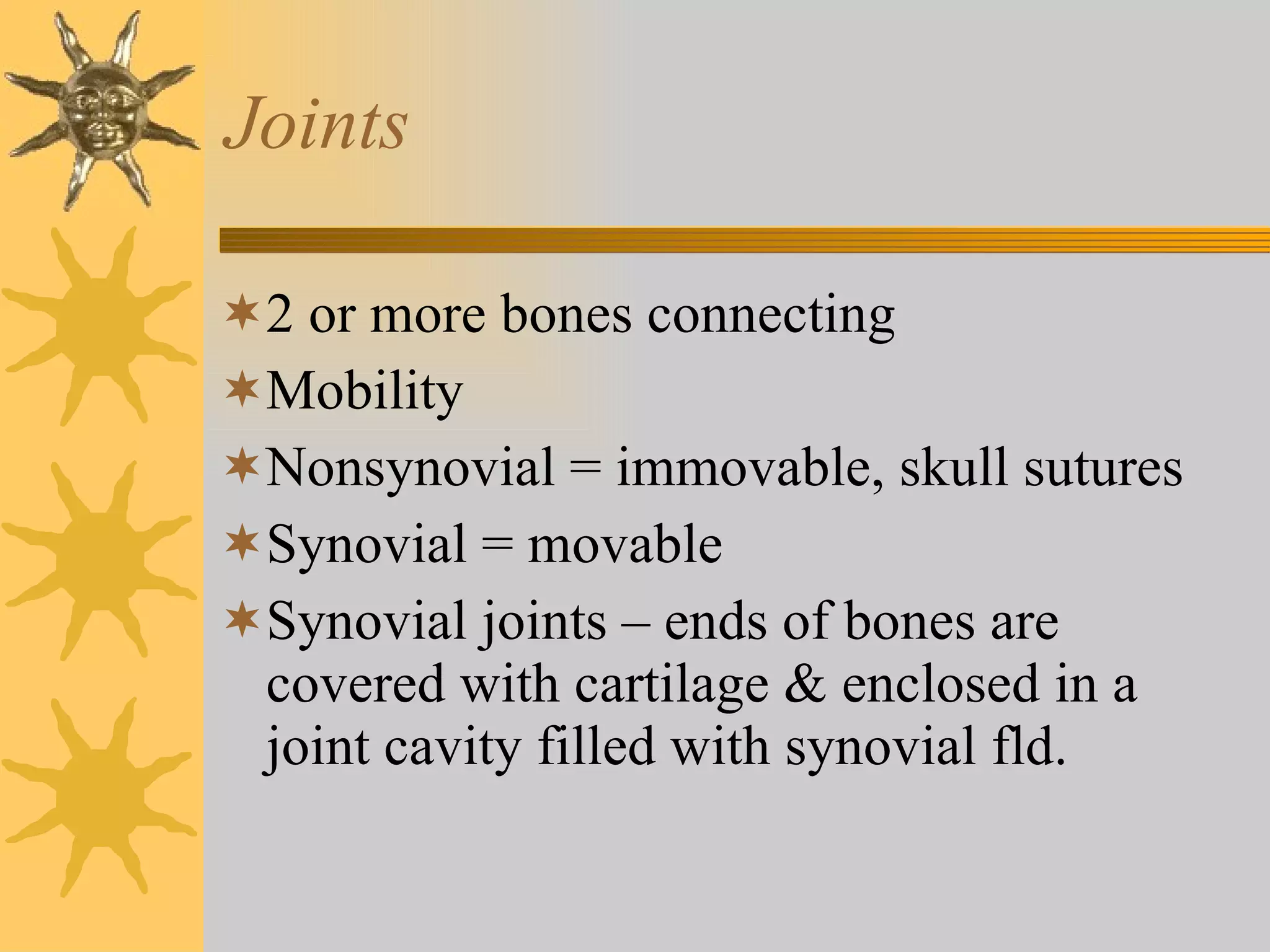 Joints 2 or more bones connecting Mobility  Nonsynovial = immovable, skull sutures Synovial = movable Synovial joints – ends of bones are covered with cartilage & enclosed in a joint cavity filled with synovial fld. 