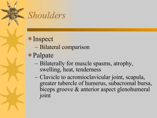Shoulders Inspect Bilateral comparison Palpate Bilaterally for muscle spasms, atrophy, swelling, heat, tenderness Clavicle to acromioclavicular joint, scapula, greater tubercle of humerus, subacromal bursa, biceps groove & anterior aspect glenohumeral joint 