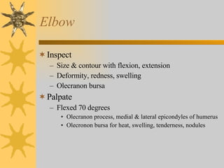 Elbow Inspect Size & contour with flexion, extension Deformity, redness, swelling Olecranon bursa Palpate Flexed 70 degrees Olecranon process, medial & lateral epicondyles of humerus Olecronon bursa for heat, swelling, tenderness, nodules 