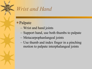 Wrist and Hand Palpate Wrist and hand joints Support hand, use both thumbs to palpate Metacarpophanlangeal joints Use thumb and index finger in a pinching motion to palpate interphalangeal joints 