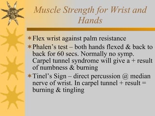 Muscle Strength for Wrist and Hands Flex wrist against palm resistance Phalen’s test – both hands flexed & back to back for 60 secs. Normally no symp. Carpel tunnel syndrome will give a + result of numbness & burning Tinel’s Sign – direct percussion @ median nerve of wrist. In carpel tunnel + result = burning & tingling 