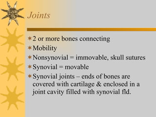 Joints 2 or more bones connecting Mobility  Nonsynovial = immovable, skull sutures Synovial = movable Synovial joints – ends of bones are covered with cartilage & enclosed in a joint cavity filled with synovial fld. 