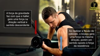 A força da gravidade
faz com que o halter
gere uma força na
direção vertical e
sentido descendente
Ao realizar a flexão de
cotovelo, o bíceps gera
uma força na mesma
direção, porém em
sentido oposto à força
da resistência
 