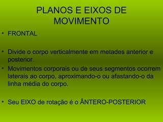 PLANOS E EIXOS DE
              MOVIMENTO
• FRONTAL

• Divide o corpo verticalmente em metades anterior e
  posterior.
• Movimentos corporais ou de seus segmentos ocorrem
  laterais ao corpo, aproximando-o ou afastando-o da
  linha média do corpo.

• Seu EIXO de rotação é o ÂNTERO-POSTERIOR
 