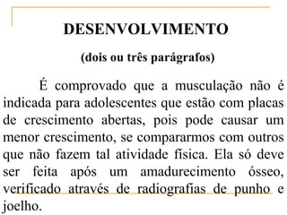 DESENVOLVIMENTO
             (dois ou três parágrafos)

       É comprovado que a musculação não é
indicada para adolescentes que estão com placas
de crescimento abertas, pois pode causar um
menor crescimento, se compararmos com outros
que não fazem tal atividade física. Ela só deve
ser feita após um amadurecimento ósseo,
verificado através de radiografias de punho e
joelho.
 