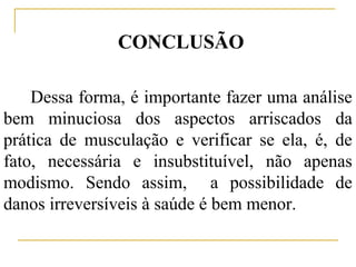 CONCLUSÃO

    Dessa forma, é importante fazer uma análise
bem minuciosa dos aspectos arriscados da
prática de musculação e verificar se ela, é, de
fato, necessária e insubstituível, não apenas
modismo. Sendo assim, a possibilidade de
danos irreversíveis à saúde é bem menor.
 