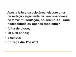 Após a leitura da coletânea, elabore uma
  dissertação argumentativa, embasando-se
  no tema: musculação, no século XXI, uma
  necessidade ou apenas modismo?
 folha de bloco;

 20 a 30 linhas;

 a caneta;

 Entrega dia 1º e 4/09.
 