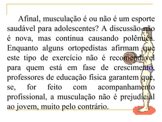 Afinal, musculação é ou não é um esporte
saudável para adolescentes? A discussão não
é nova, mas continua causando polêmica.
Enquanto alguns ortopedistas afirmam que
este tipo de exercício não é recomendável
para quem está em fase de crescimento,
professores de educação física garantem que,
se, for feito com acompanhamento
profissional, a musculação não é prejudicial
ao jovem, muito pelo contrário.
 