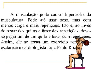 A musculação pode causar hipertrofia da
musculatura. Pode até usar peso, mas com
menos carga e mais repetições. Isto é, ao invés
de pegar dez quilos e fazer dez repetições, deve-
se pegar um de um quilo e fazer cem repetições.
Assim, ele se torna um exercício aeróbico –
esclarece o cardiologista Luiz Paulo Rocha.
 